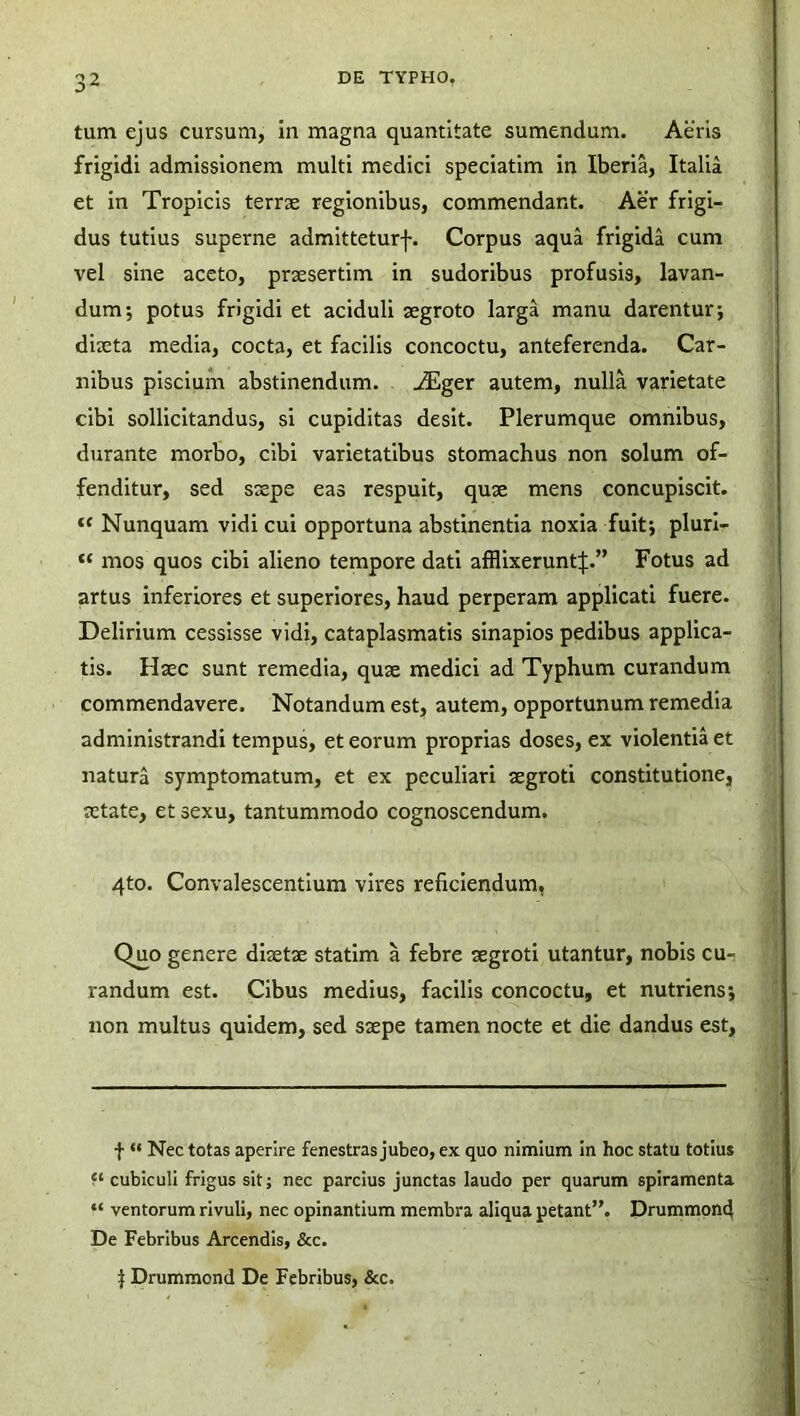 tum ejus cursum, in magna quantitate sumendum. Aeris frigidi admissionem multi medici speciatim in Iberia, Italia et in Tropicis terrae regionibus, commendant. Aer frigi- dus tutius superne admitteturf. Corpus aqua frigida cum vel sine aceto, praesertim in sudoribus profusis, lavan- dum; potus frigidi et aciduli aegroto larga manu darentur; diaeta media, cocta, et facilis concoctu, anteferenda. Car- nibus piscium abstinendum. jEger autem, nulla varietate cibi sollicitandus, si cupiditas desit. Plerumque omnibus, durante morbo, cibi varietatibus stomachus non solum of- fenditur, sed saepe eas respuit, quae mens concupiscit. “ Nunquam vidi cui opportuna abstinentia noxia fuit; pluri- “ mos quos cibi alieno tempore dati afflixerunt:):.” Fotus ad artus inferiores et superiores, haud perperam applicati fuere. Delirium cessisse vidi, cataplasmatis sinapios pedibus applica- tis. Haec sunt remedia, quae medici ad Typhum curandum commendavere. Notandum est, autem, opportunum remedia administrandi tempus, et eorum proprias doses, ex violentia et natura symptomatum, et ex peculiari aegroti constitutione, aetate, et sexu, tantummodo cognoscendum. 4to. Convalescentium vires reficiendum, Quo genere diaetae statim a febre aegroti utantur, nobis cu- randum est. Cibus medius, facilis concoctu, et nutriens; non multus quidem, sed saepe tamen nocte et die dandus est, f “ Nec totas aperire fenestras jubeo, ex quo nimium in hoc statu totius cubiculi frigus sit; nec parcius junctas laudo per quarum spiramenta “ ventorum rivuli, nec opinantium membra aliqua petant”. Drummond De Febribus Arcendis, &c. j Drummond De Febribus, &c.