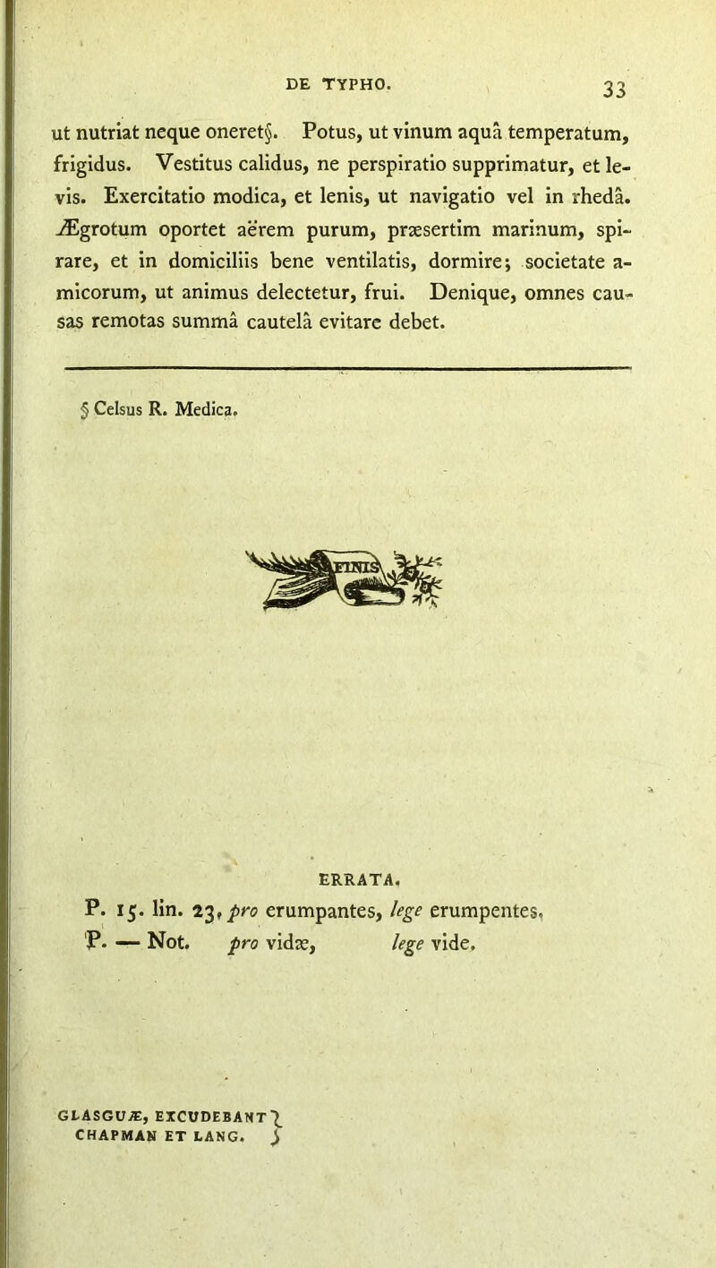 ut nutriat neque oneret§. Potus, ut vinum aqua temperatum, frigidus. Vestitus calidus, ne perspiratio supprimatur, et le- vis. Exercitatio modica, et lenis, ut navigatio vel in rheda. jEgrotum oportet aerem purum, praesertim marinum, spi- rare, et in domiciliis bene ventilatis, dormire; societate a- micorum, ut animus delectetur, frui. Denique, omnes cau- sas remotas summa cautela evitare debet. § Celsus R. Medica. ERRATA. P. 15. lin. 23, pro erumpantes, lege erumpentes, 'P. — Not. pro vidue, lege vide. GLASGUAS, EXCUDEBANT^ CHAPMAH ET LANG. ^