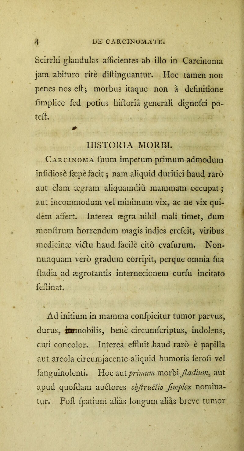 Scirrhi glandulas allicientes ab illo in Carcinoma jam abituro rite diflinguantur. Hoc tamen non penes nos eft; morbus itaque non a definitione fimplice fed potius hiftoria generali dignofci po- tell. 0- I HISTORIA MORBI. Carcinoma fuum impetum primum admodum infidiose faepe facit; nam aliquid duritiei haud raro aut clam mgram aliquamdiu mammam occupat; aut incommodum vel minimum vix, ac ne vix qui- dem alFert. Interea aegra nihil mali timet, dum monftrum horrendum magis indies crefcit, viribus medicinse viftu haud facile cit5 evafurum. Non- nunquam vero gradum corripit, perque omnia fua ftadia ad aegrotantis internecionem curfu incitato fellinat. Ad initium in mamma confpicitur tumor parvus, durus, iamobilis, bene circumfcriptus, indolens, cati concolor. Interea effluit haud raro e papilla aut areola circumjacente aliquid humoris ferofi vel fanguinolenti. Hoc primum morbi Jiadium, aut apud quofdam auftores objlrudio fimplex nomina- tur. Poli fpatium alias longum alias breve tumor