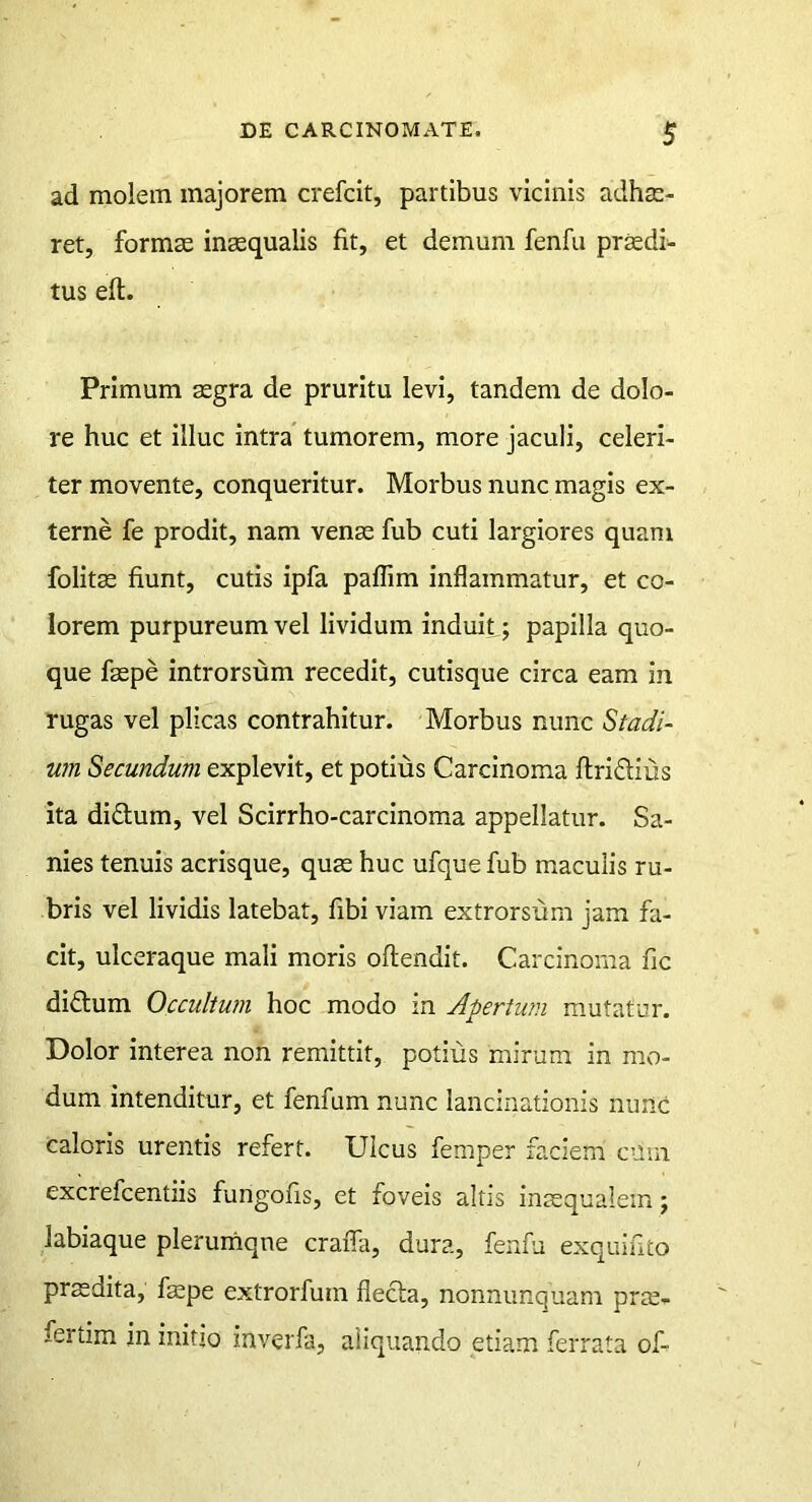 ad molem majorem crefcit, partibus vicinis adhae- ret, formae inaequalis fit, et demum fenfu praedi- tus eft. Primum aegra de pruritu levi, tandem de dolo- re huc et illuc intra tumorem, more jaculi, celeri- ter movente, conqueritur. Morbus nunc magis ex- terne fe prodit, nam venae fub cuti largiores quam folitae fiunt, cutis ipfa paflim inflammatur, et co- lorem purpureum vel lividum induit; papilla quo- que faepe introrsum recedit, cutisque circa eam in rugas vel plicas contrahitur. Morbus nunc Stadi- um Secundum explevit, et potius Carcinoma ftridius ita diftum, vel Scirrho-carcinoma appellatur. Sa- nies tenuis acrisque, quae huc ufque fub maculis ru- bris vel lividis latebat, fibi viam extrorsum jam fa- cit, ulceraque mali moris oftendit. Carcinoma fic diftum Occultum hoc modo in Apertum mutatur. Dolor interea non remittit, potius mirum in mo- dum intenditur, et fenfum nunc lancinationis nunc caloris urentis refert. Ulcus femper faciem cum excrefcentiis fungofis, et foveis altis inaequalem; labiaque plerumqne crafla, dura, fenfu exquifito prsdita, faepe extrorfum flecla, nonnunquam prte- fertim in initio inverfa, aliquando etiam ferrata of-