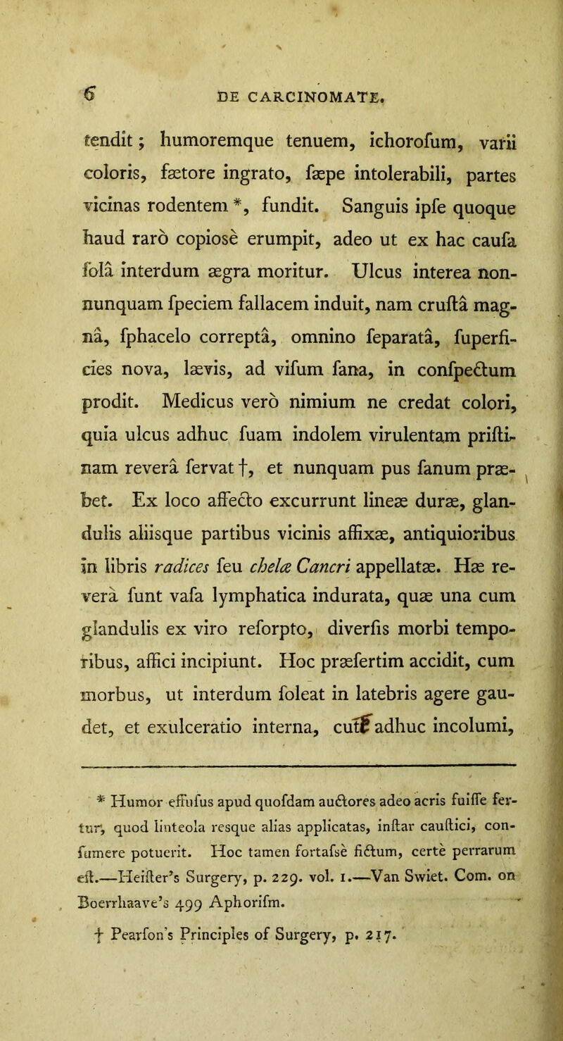 fendit; humoremque tenuem, ichorofum, varii coloris, faetore ingrato, faepe intolerabili, partes vicinas rodentem*, fundit. Sanguis ipfe quoque haud raro copiose erumpit, adeo ut ex hac caufa fola interdum aegra moritur. Ulcus interea non- nunquam fpeciem fallacem induit, nam crufta mag- na, fphacelo correpta, omnino feparata, fuperfi- cies nova, laevis, ad vifum fana, in confpe£tura prodit. Medicus vero nimium ne credat colori, quia ulcus adhuc fuam indolem virulentam prifti- nam revera fervat f, et nunquam pus fanum prae- bet. Ex loco affecto excurrunt lineae durae, glan- dulis aliisque partibus vicinis aflixae, antiquioribus in libris radices feu chela Cancri appellatae. Hae re- vera funt vafa lymphatica indurata, quae una cum glandulis ex viro reforpto, diverfis morbi tempo- ribus, affici incipiunt. Hoc praefertim accidit, cum morbus, ut interdum foleat in latebris agere gau- det, et exulceratio interna, cutj^adhuc incolumi. * Humor eftiifus apud quofdam auftores adeo acris fuifle fer- tur, quod linteola resque alias applicatas, inftar cauftici, con- fumere potuerit. Hoc tamen fortafse fiftum, certe perrarum eft.—Hei{ler’s Surgery, p. 229. vol. i.—Van Swiet. Com. on Boerrliaave’s 499 Aphorifm. + Pearfon’s Principies of Surgery, p. 217.