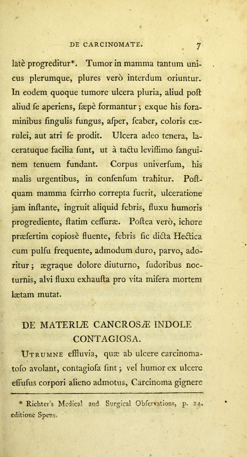 late progreditur*. Tumor in mamma tantum uni- cus plerumque, plures vero interdum oriuntur. In eodem quoque tumore ulcera pluria, aliud poli aliud fe aperiens, fsepe formantur; exque his fora- minibus lingulis fungus, afper, fcaber, coloris cae- rulei, aut atri fe prodit. Ulcera adeo tenera, la- ceratuque facilia funt, ut a tadtu leviffimo fangui- nem tenuem fundant. Corpus univerfum, his malis urgentibus, in confenfum trahitur. Poft- quam mamma fcirrho correpta fuerit, ulceratione jam inflante, ingruit aliquid febris, fluxu humoris progrediente, flatim celTurae. Poflea vero, ichore praefertim copiose fluente, febris fic di£la Hedlica cum pulfu frequente, admodum duro, parvo, ado- ritur j aegraque dolore diuturno, fudoribus noc- turnis, alvi fluxu exhaufla pro vita mifera mortem laetam mutat. DE MATERIiE CANCROS^ INDOLE CONTAGIOSA. Utrumne effluvia, quae ab ulcere carcinoma- tofo avolant, contagiofa fint; vel humor ex ulcere effufus corpori alieno admotus. Carcinoma gignere * Richter’s Medical and Surgical Obfervations, p. 24- editione Spens.