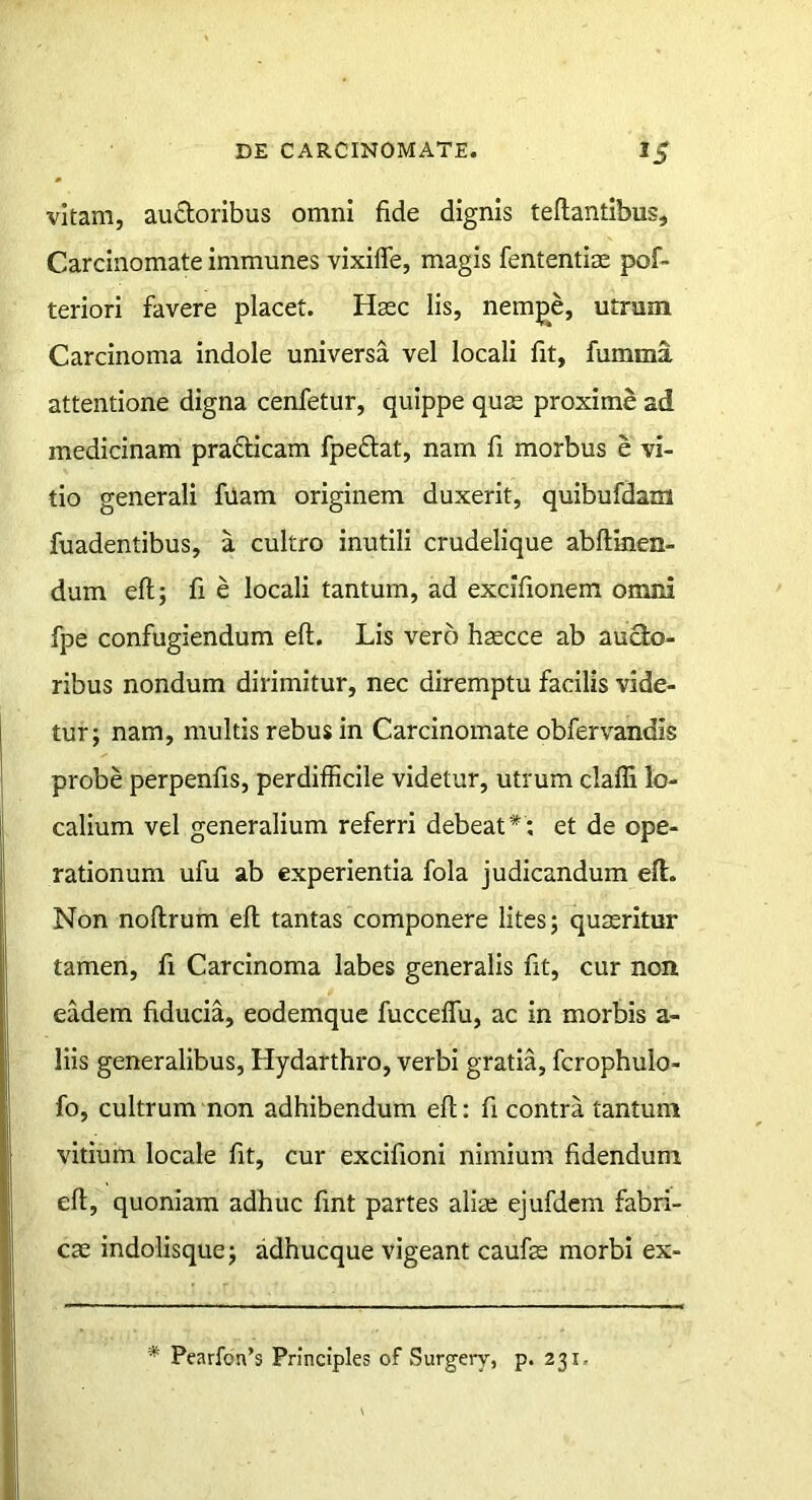 vitam, au£loribus omni fide dignis teflantibus. Carcinomate immunes vixifle, magis fententise pof- teriori favere placet. Hasc iis, nempe, utrum Carcinoma indole universa vel locali fit, fumma attentione digna cenfetur, quippe qus proxime ad medicinam prafticam fpeftat, nam fi morbus e vi- tio generali fUam originem duxerit, quibufdam fuadentibus, a cultro inutili crudelique abHinen- dum eft; fi e locali tantum, ad excifionem omni fpe confugiendum eft. Lis vero hsecce ab audo- ribus nondum dirimitur, nec diremptu facilis vide- tur; nam, multis rebus in Carcinomate obfervandis probe perpenfis, perdifficile videtur, utrum claffi lo- calium vel generalium referri debeat*; et de ope- rationum ufu ab experientia fola judicandum eft. Non noftrum eft tantas componere lites; quaeritur tamen, fi Carcinoma labes generalis fit, cur non eadem fiducia, eodemque fucceffu, ac in morbis a- liis generalibus, Hydarthro, verbi gratia, fcrophulo- fo, cultrum non adhibendum eft; fi contra tantum vitium locale fit, cur excifioni nimium fidendum eft, quoniam adhuc fint partes aliae ejufdem fabri- cae indolisque; adhucque vigeant caufae morbi ex- * Pearfon’s Principies of Surgery, p. 231,