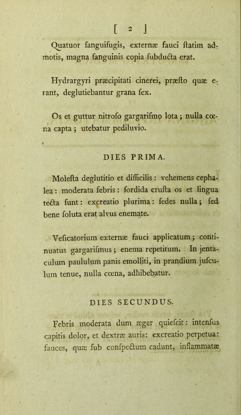 Quatuor fanguifugis, externas fauci ftatim ad: motis, magna fanguinis copia fubdudta erat. Hydrargyri praecipitati cinerei, prasfto quas e- rant, deglutiebantur grana fex. Os et guttur nitrofo gargarifmp lota; nulla coe- na capta ; utebatur pediluvio. DIES PRIMA. Molefla deglutitio et difficilis: vehemens cepha- lea; moderata febris: fordida crufla os et lingua teda funt; excreatio plurima: fedes nulla; fed bene foluta era-t alvus enemate. Veficatorium externas fauci applicatum; conti- nuatus gargarifmus; enema repetitum. In jenta-, culum paululum panis emolliti, in prandium jufcu- lum tenue, nulla coena, adhibebatur. DIES SECUNDUS. Febris moderata dum asger quiefcit: intenfus capitis dolor, et dextras auris: excreatio perpetua: fauces, quas fub confpeaum cadunt, inflammatas