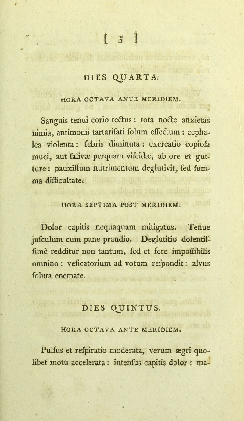 DIES QUARTA. HORA OCTAVA ANTE MERIDIEM. Sanguis tenui corio teftus: tota nofte anxietas nimia, antimonii tartarifati folum efFeftum: cepha- lea violenta: febris diminuta: excreatio copiofa muci, aut falivae perquam vifcida, ab ore et gut- ture : pauxillum nutrimentum deglutivit, fed fum- ma difficultate^ HORA SEPtiMA POST MERIDIEM. Dolor capitis nequaquam mitigatus. Tenue jufculum cum pane prandio. Deglutitio dolentif- fime redditur non tantum, fed et fere impoffibilis omnino: veficatorium ad votum refpondit: alvus follita enemate. DIES QUINTUS. HORA OCTAVA ANTE MERIDIEM. Pulfus et refpiratio moderata, verum aegri quo- libet motu accelerata: intenfus capitis dolor ; ma-