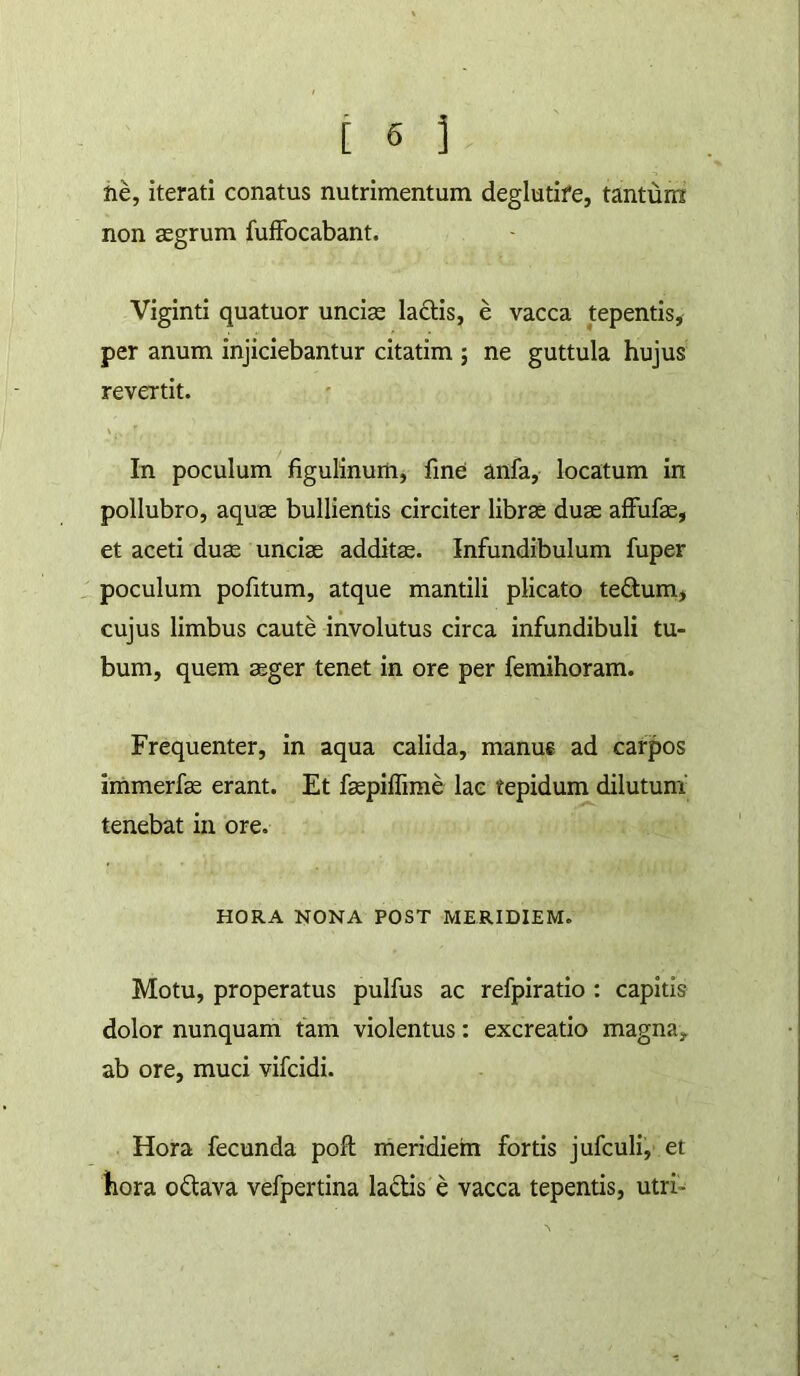 tih, iterati conatus nutrimentum deglutife, tantum non aegrum fufifocabant. Viginti quatuor unciae laftis, e vacca tepentis, per anum injiciebantur citatim ; ne guttula hujus revertit. In poculum figulinurti, fine anfa, locatum in pollubro, aquae bullientis circiter librae duae affufae, et aceti duae unciae additae. Infundibulum fuper _ poculum politum, atque mantili plicato te£tum, cujus limbus caute involutus circa infundibuli tu- bum, quem aeger tenet in ore per femihoram. Frequenter, in aqua calida, manus ad carpos immerfae erant. Et faepiifime lac tepidum dilutum tenebat in ore. HORA NONA POST MERIDIEM. Motu, properatus pulfus ac refpiratio : capitis dolor nunquam fam violentus: excreatio magna, ab ore, muci vifcidi. Hora fecunda pofl rheridiem fortis jufculi, et iiora odava vefpertina ladis e vacca tepentis, utri-