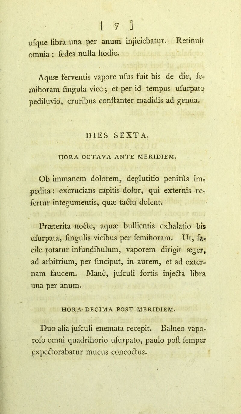 ufque libra una per anum injiciebatur. Retinuit omnia ; fedes nulla hodie. Aquse ferventis vapore ufus fuit bis de die, fe- mihoram fingula vice j et per id tempus ufurpatq pediluvio, cruribus conftanter madidis ad genua. DIES SEXTA. HORA OCTAVA ANTE MERIDIEM, Ob immanem dolorem, deglutitio penitus im- pedita: excrucians capitis dolor, qui externis re.? fertur integumentis, quse tadu dolent. ' Praeterita nofte, aquae bullientis exhalatio bis ufurpata, fmgulis vicibus per femihoram. Ut, fa- cile rotatur infundibulum, vaporem dirigit aeger, ad arbitrium, per fmciput, in aurem, et ad exter- nam faucem. Mane, jufculi fortis injefta libra una per anum. HORA DECIMA POST MERIDIEM. Duo alia jufculi enemata recepit. Balneo vapo- rofo omni quadrihorio ufurpato, paulo pofl femper expectorabatur mucus concoftus.
