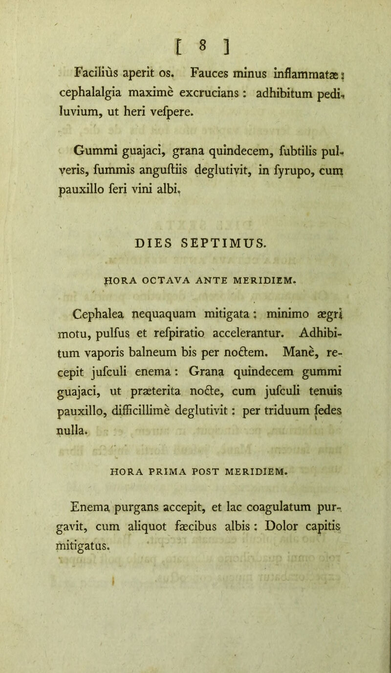 Facilius aperit os. Fauces minus inflammatas 3 cephalalgia maxime excrucians : adhibitum pedi, luvium, ut heri vefpere. Gummi guajaci, grana quindecem, fubtilis pul- veris, fummis anguftiis deglutivit, in fyrupo, cum pauxillo feri vini albi. DIES SEPTIMUS. PORA OCTAVA ANTE MERIDIEM. Cephalea nequaquam mitigata: minimo aegri motu, pulfus et refpiratio accelerantur. Adhibi- tum vaporis balneum bis per noftem. Mane, re- cepit jufculi enema: Grana quindecem gummi guajaci, ut praeterita nofte, cum jufculi tenuis pauxillo, difficillime deglutivit: per triduum fedes nulla. HORA PRIMA POST MERIDIEM. Enema purgans accepit, et lac coagulatum pur-. gavit, cum aliquot faecibus albis : Dolor capitis mitigatus. »