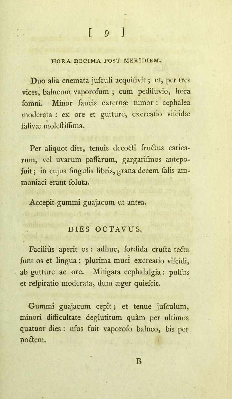 HORA DECIMA POST MERIDIEM. Duo alia enemata jufculi acquifivit; et, per tres vices, balneum vaporofum j cum pediluvio, hora fomni. Minor faucis externae tumor ; cephalea moderata : ex ore et gutture, excreatio vifcidae faliv^ moleftiffima. Per aliquot dies, tenuis decodi fruftus Carica- rum, vel uvarum paflarum, gargarifmos antepo- fuit; in cujus fmgulis libris, grana decem falis am- moniaci erant foluta. Accepit gummi guajacum ut antea. DIES OCTAVUS. Facilius aperit os: adhuc, fordida crufta tefta funt os et lingua ; plurima muci excreatio vifcidi, ab gutture ac ore. Mitigata cephalalgia: pulfus et refpiratio moderata, dum aeger quiefcit. Gummi guajacum cepit; et tenue jufculum, minori difficultate deglutitum quam per ultimos quatuor dies : ufus fuit vaporofo balneo, bis per noftem. B