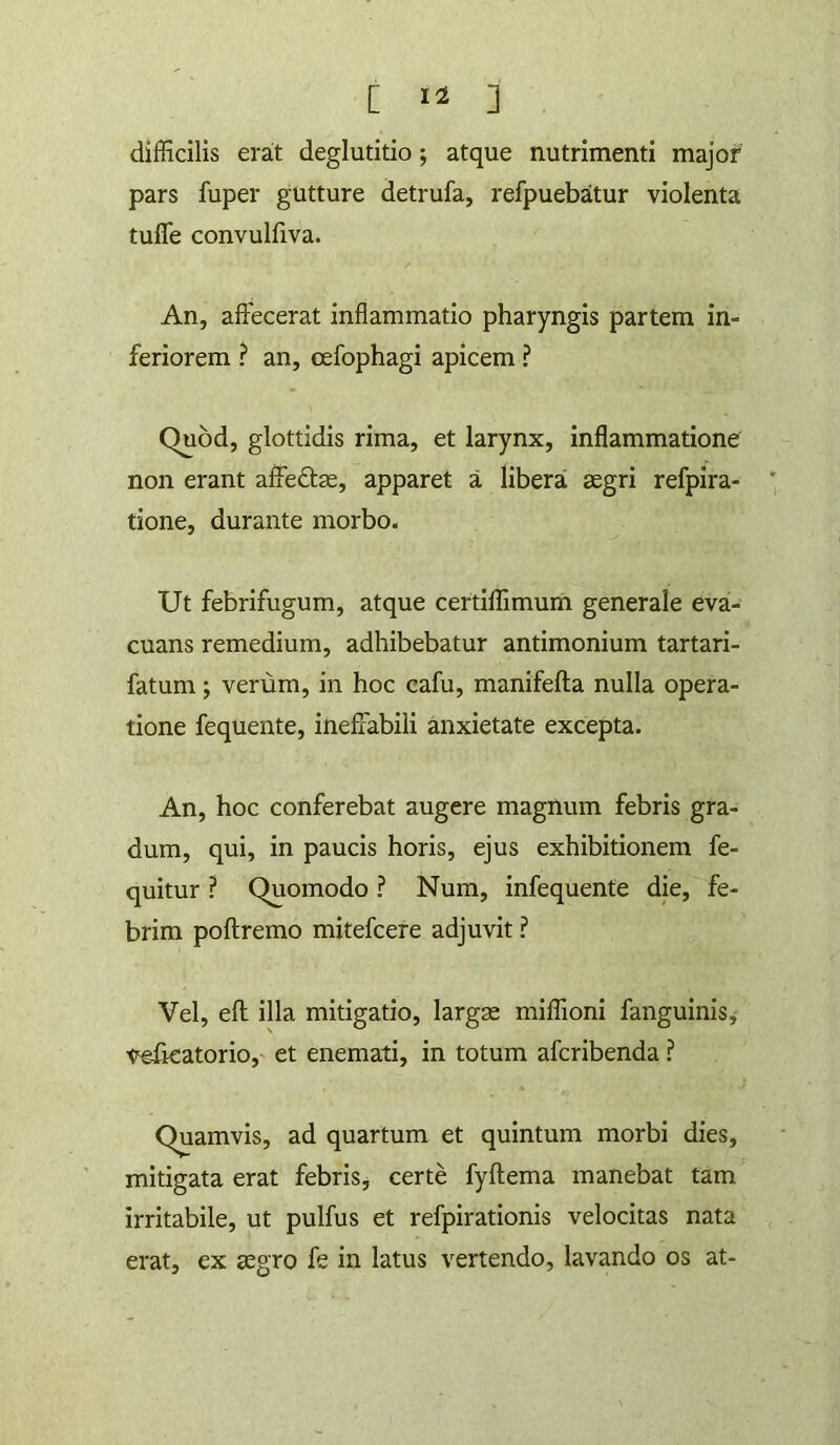 [ ] difficilis erat deglutitio; atque nutrimenti major pars fuper gutture detrufa, refpuebatur violenta tufle convulfiva. An, affecerat inflammatio pharyngis partem in- feriorem ? an, cefophagi apicem ? Quod, glottidis rima, et larynx, inflammatione non erant affedlse, apparet a libera segri refpira- tione, durante morbo. Ut febrifugum, atque certiffimum generale eva- cuans remedium, adhibebatur antimonium tartari- fatum; verum, in hoc cafu, manifefta nulla opera- tione fequente, ineffabili anxietate excepta. An, hoc conferebat augere magnum febris gra- dum, qui, in paucis horis, ejus exhibitionem fe- quitur ? Quomodo ? Num, infequente die, fe- brim poftremo mitefcere adjuvit ? Vel, eft illa mitigatio, larga miffioni fanguinisj velkatorio,' et enemati, in totum afcribenda ? Quamvis, ad quartum et quintum morbi dies, mitigata erat febris, certe fyftema manebat tam irritabile, ut pulfus et refpirationis velocitas nata erat, ex agro fe in latus vertendo, lavando os at-