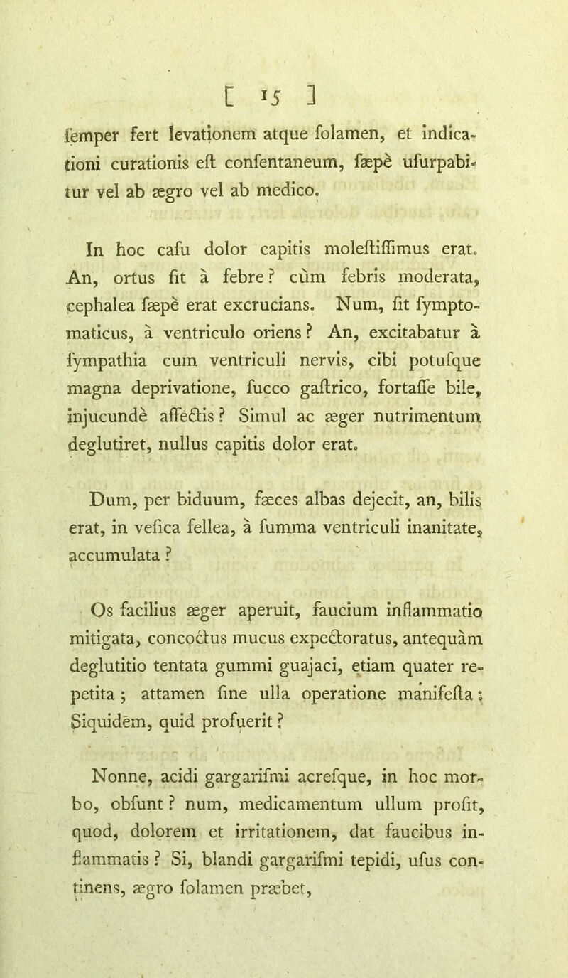 lemper fert levationem atque folamen, et indica- tioni curationis eft confentaneum, faspe ufurpabi- tur vel ab aegro vel ab medico, In hoc cafu dolor capitis moleftiffimus erat. An, ortus fit a febre ? cum febris moderata, cephalea faepe erat excrucians. Num, fit fympto- maticus, a ventriculo oriens ? An, excitabatur a fympathia cum ventriculi nervis, cibi potufque magna deprivatione, fucco gaftrico, fortafle bile, injucunde affedis ? Simul ac aeger nutrimentum deglutiret, nullus capitis dolor erat. Dum, per biduum, faeces albas dejecit, an, bilis erat, in vefica fellea, a fumma ventriculi inanitate, accumulata ? Os facilius aeger aperuit, faucium inflammatio mitigata, concoctus mucus expedloratus, antequam deglutitio tentata gummi guajaci, etiam quater re- petita ; attamen fine ulla operatione manifefla; Siquidem, quid profuerit ? Nonne, acidi gargarifmi acrefque, in hoc mor- bo, obfunt ? num, medicamentum ullum profit, quod, dolorem et irritationem, dat faucibus in- flammatis ? Si, blandi gargarifmi tepidi, ufus con- dnens, gegro folamen praebet.