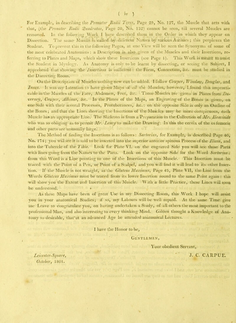 For Example, in describing the Pronator Radii Teres, Page 29, No. 127, the Muscle that acts with that, (the Pronator Radii Suaa'ratus, Page 20, No. 132) cannot be seen, till several Muscles are removed. In the following Work I have described them in the Order in which they appear on Dissection. Tiic same Muscle is called by different Names by various Authors ; t'.iis perplexes the Student. To prevent this in the following Pages, at one View will be seen the Synonyma of some of the most celebrated Anatomists : a Description is also given of the Muscles and their Insertions, re- ferring to Plates and Maps, which show these Insertions (see Page 1). This Work is meant to assist the Student in Myology. As Anatomy is only to be learnt by dissecting, or seeing the Subject, I apprehend that showing the Insertions is sufficient: the Form, Connection, ike. must be studied in the Dissecting Room. On the Description of Muscles nothing new can be added. I follow CoWper, Winslow, Douglas, and Innes. It was my Intention to have' given Maps of all the Muscles, however, I found this impracti- cable in the Muscles of the Face, Abdomen, Feet, &c. Those Muscles are given in Plates from Du- vtrneij, Cowpcr, Albinus, &c. In the Plates of the Maps, an Engraving of the Bones is given, on one Side with their several Processes, Protuberances, &c.: on the opposite Side is only an Outline of the Bones; and that the Lines showing the Insertions of the Muscles may be more conspicuous, each Muscle has an appropriate Line. The Skeleton is from a Preparation in the Collection of Mr. Heaviside who was so obliging as to permit Mr. Leneij to make the Drawing: In this the cervix of the osfemoris and other parts are unusually large. The Method of finding the Insertions is as follows: Sartorius, for Example, is described Page 40, No. 174; you will see it is said to be inserted into the superior anterior spinous Process of the Ilium, and into the Tubercle of the Tibia. Look for Plate VI. on the engraved Side you will see those Parts with lines going from the Names to the Parts. Look on the opposite Side for the Word Sartorius .- from this Word is a Line pointing to one of the Insertions of this Muscle. This Insertion must be traced with the Point of a Pen, or Point of a Scalpel, and you will find it will lead to its other Inser- tion. If the Muscle is not straight, as the Gluteus Maximus, Page 43, Plate VII, the Line from the W ords Gluteus Maximus must be traced from its lower Insertion round to the same Point again : this will show you the Extent and Insertion of this Muscle. With a little Practice, these Lines will s.oon be understood. * As these Maps have been of great Use in my Dissecting Room, this Work I hope will assist you in your anatomical Studies; if so, my Labours will be well repaid. At the same Time give me Leave to congratulate you, on having undertaken a Study, of all others the most important to the professional Man, and also interesting to every thinking Mind. Gibbon thought a Knowledge of Ana- tomy so desirable, that'at an advanced Age he attended anatomical Lectures. I have the Honor to be, ,  Gentlemen, Your obedient Servant, Leicester-Square, October, 1801. J. C. CARPUE.