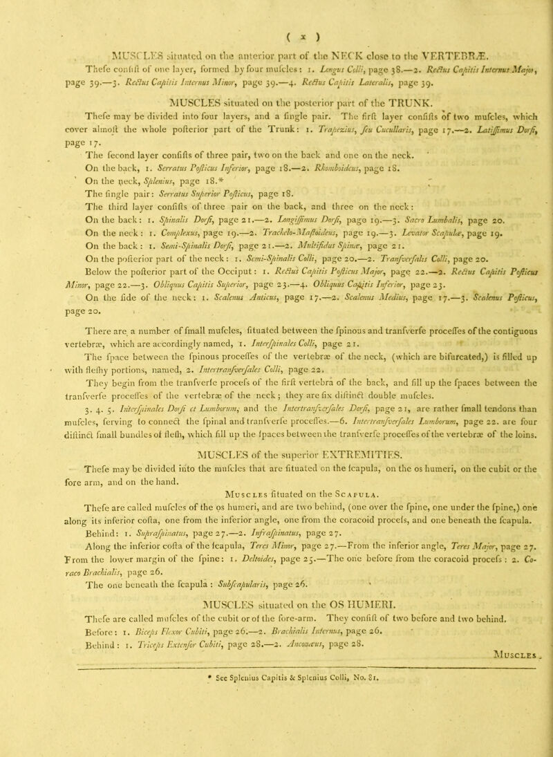 ( * ) MUSCLES situated on the anterior part of the NECK close to the VERTF.BR.E. Thefe cor,(ift of one layer, formed by four mufcles : i. Lcngus Colli, page 38.—2. Refius Capitis Intcrnus Majoi, page 39.—3. Refills Capitis Intcrnus Minor, page 39.—4. Refius Capitis Lateralis, page 39. MUSCLES situated on the posterior part of the TRUNK. Thefe may be divided into four layers, and a finglc pair. The firft layer confifts of two mufcles, which cover ahnolt the whole pofterior part of the Trunk: 1. Trapezius, feu Cucullaris, page 17.—2. Latijfmus Dorf, page 17. The fecond layer confifts of three pair, two on the back and one on the neck. On the back, 1. Serratus Pojlicus Inferior, page 18.—2. Rhomboidcus, page rS. On the neck, Splenius, page 18.* The fingle pair: Serratus Superior Poficus, page 18. The third layer confifts of three pair on the back, and three on the neck: On the back: 1. Spinalis Dorf, page 21.—2. Longijfmus Dorf, page 19.—3. Sacra Lumbalis, page 20. On the neck : 1. Complexus, page 19.—2. Trachelo-Mafloideus, page 19.—3. Levator Scapula, page 19. O11 the back : 1. Semi-Spinalis Dorf, page 21.—2. Multifidus Spina, page 21. On the pofterior part of the neck : 1. Sani-Spinalis Colli, page 20.—2. Tranfverfalis Colli, page 20. Below the pofterior part of the Occiput: x. Refius Capitis Pof icus Major, page 22.—2. Refius Capitis Poficus Minor, page 22.—3. Obliquus Capitis Superior, page 23.—4. Obliquus Capitis Inferior, page 23. On the tide of the neck: 1. Scalenus Anticus, page 17.—2. Scalenus Medius, page 17.—3. Scalenus Poficus, page 20. There are a number of fmall mufcles, fituated between the fpinoas and tranfverfe procefles of the contiguous vertebra?, which are accordingly named, r. Interfpinales Colli, page 21. The fpace between the fpinous procefles of the vertebra? of the neck, (which are bifurcated,) is filled up with flefhy portions, named, 2. Intertranfverfales Colli, page 22, They begin from the tranfverle procefs of the firft vertebra of the back, and fill up the fpaces between the tranfverfe procefles of the vertebrae of the neck; they are fix diitinct double mufcles. 3. 4. 5, Interfpinales Dorf ct Lumborumand the Intertranfverfales Dorf, page 21, are rather fmall tendons than mufcles, ferving to connect the tpinal and tranfverfe procefles.—6. Intertranfverfales Lumborum, page 22. are four diftinct fmall bundles of fleth, which fill up the fpaces between the tranfverfe procefles of the vertebra? of the loins. MUSCLES of the superior EXTREMITIES. Thefe may be divided into the mufcles that are fituated on the lcapula, on the os humeri, on the cubit or the fore arm, and on the hand. Muscles fituated on the Scapula. Thefe are called mufcles of the os humeri, and are two behind, (one over the fpine, one under the fpine,) one along its inferior cofta, one from the inferior angle, one from the coracoid procefs, and one beneath the fcapula. Behind: 1. Suprafpinatus, page 27.—2. Infrafpinatus, page 27. Along the inferior cofta of the fcapula, Teres Minor, page 27.—From the inferior angle, Teres Major, page 27. From the lower margin of the fpine: 1. Deltoides, page 25.—The one before from the coracoid procefs : 2. Co- raco Brachialis, page 26. The one beneath the fcapula : Subfcapularis, page 26. MUSCLES situated on the OS HUMERI. Thefe are called mufcles of the cubit or of the fore-arm. They confift of two before and two behind. Before: x. Biceps Flexor Cubiti, page 26.—2. Brachialis Intcrnus, page 26. Behind: 1. Triceps Extenfor Cubiti, page 28.—2. Ancotueus, page 28. Muscles . * See Splenius Capilis &: Splenius Colli, No. 81.