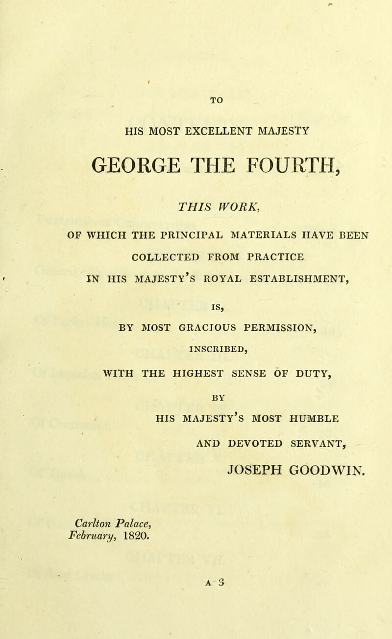 TO HIS MOST EXCELLENT MAJESTY GEORGE THE FOURTH, THIS WORK, OF WHICH THE PRINCIPAL MATERIALS HAVE BEEN COLLECTED FROM PRACTICE IN HIS majesty’s royal ESTABLISHMENT, IS, BY MOST GRACIOUS PERMISSION, INSCRIBED, WITH THE HIGHEST SENSE OF DUTY, BY HIS majesty’s most HUMBLE AND DEVOTED SERVANT, JOSEPH GOODWIN. Carlton Palace, February, 1820. A 3