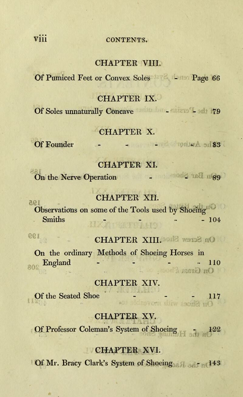 CHAPTER VIII. Of Pumiced Feet or Convex Soles CHAPTER IX. Of Soles unnaturally Concave CHAPTER X. Of Founder _ - _ CHAPTER XI. j On the Nerve Operation Page 66 79 i ^ S3 aei CHAPTER XII. Observations on some of the Tools used by Shoeing'^ Smiths - - - - 104 eei CHAPTER XIII. On the ordinary Methods of Shoeing Horses in go England - > - - 110 CHAPTER XIV. Of the Seated Shoe - - - 117 CHAPTER XV. Of Professor Coleman’s System of Shoeing -■ 122 CHAPTER XVI. Of Mr. Bracy Clark’s System of Shoeing ,