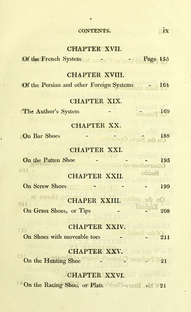 CHAPTER'XVII. Of tlje French System; - - Page, 155 CHAPTER XVIII. Of the Persian and other Foreign Systems - - 164* CHAPTER XIX. The Author’s System - - , 169 CHAPTER XX. (On Bar Shoes - - - 188 CHAPTER XXL On the Patten Shoe - CHAPTER XXII. 195 S=' ;XlCVS3ECi<, 8i£}ira8 . 199 On Screw Shoes - . - yj,, ^ CHAPER XXril. nQ On Grass Shoes, or Tips - -i~rinri3 ^Qg CHAPTER XXIV. On Shoes with moveable toes - 211 CHAPTER XXV. On the Hunting Shoe - - ' ^ ^ m. ; 21 CHAPTER XXVI. ’ On the Racing Shoe, or Plate - “Jiri.:; »M 'i’21