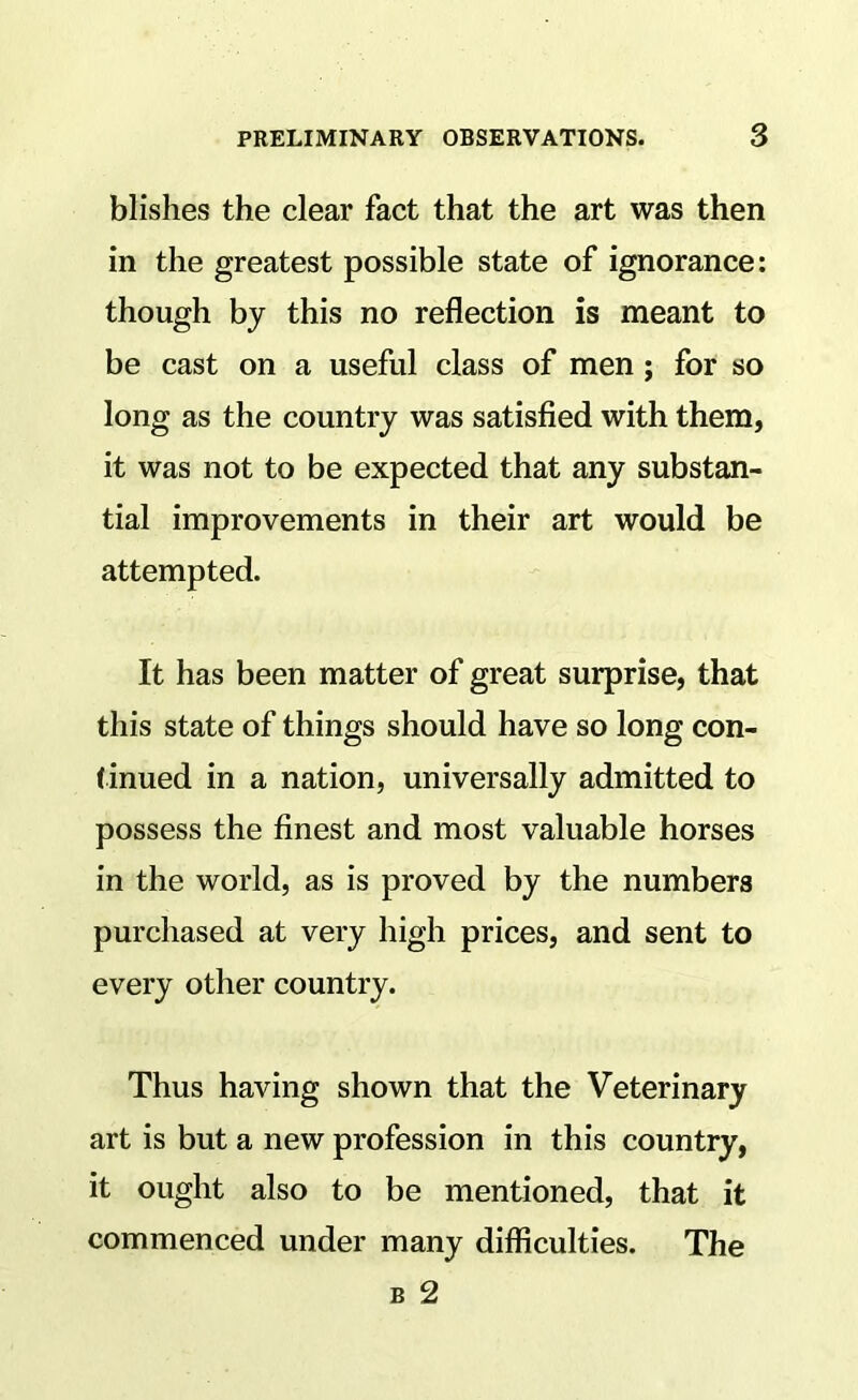 blishes the clear fact that the art was then in the greatest possible state of ignorance: though by this no reflection is meant to be cast on a useful class of men; for so long as the country was satisfied with them, it was not to be expected that any substan- tial improvements in their art would be attempted. It has been matter of great surprise, that this state of things should have so long con- (inued in a nation, universally admitted to possess the finest and most valuable horses in the world, as is proved by the numbers purchased at very high prices, and sent to every other country. Thus having shown that the Veterinary art is but a new profession in this country, it ought also to be mentioned, that it commenced under many difficulties. The B 2