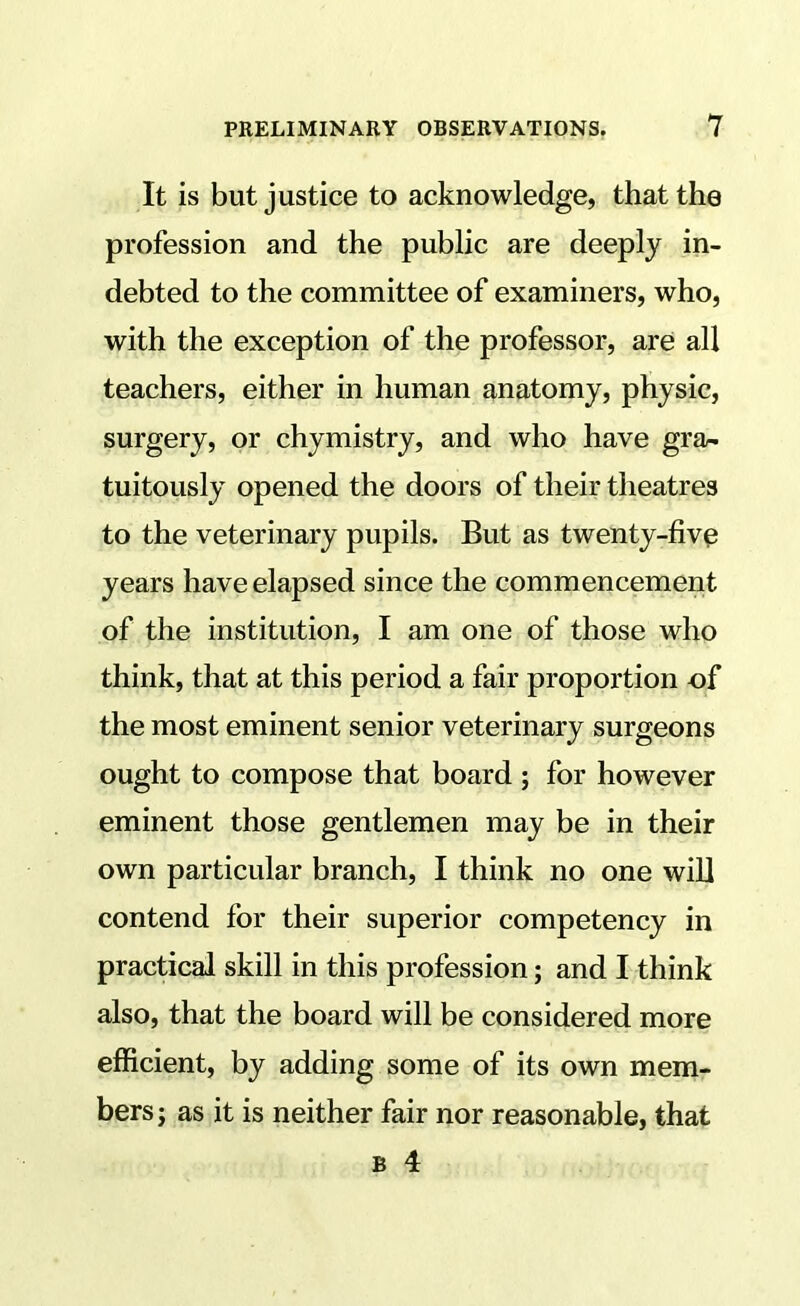 It is but justice to acknowledge, that the profession and the public are deeply in- debted to the committee of examiners, who, with the exception of the professor, are all teachers, either in human anatomy, physic, surgery, or chymistry, and who have gra- tuitously opened the doors of their theatres to the veterinary pupils. But as twenty-fivp years have elapsed since the commencement of the institution, I am one of those who think, that at this period a fair proportion of the most eminent senior veterinary surgeons ought to compose that board ; for however eminent those gentlemen may be in their own particular branch, I think no one will contend for their superior competency in practical skill in this profession; and I think also, that the board will be considered more efficient, by adding some of its own mem- bers j as it is neither fair nor reasonable, that