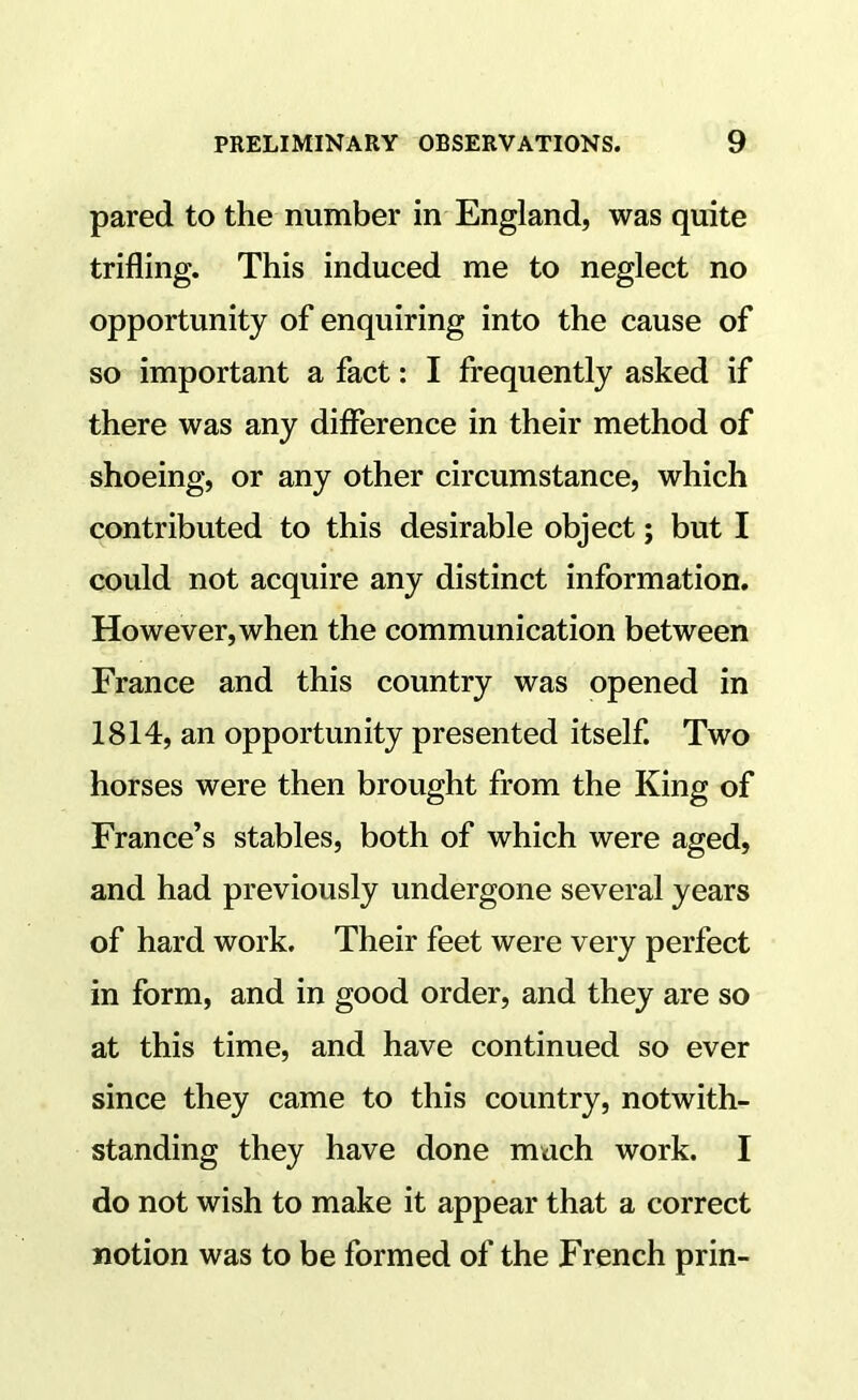 pared to the number in England, was quite trifling. This induced me to neglect no opportunity of enquiring into the cause of so important a fact: I frequently asked if there was any difference in their method of shoeing, or any other circumstance, which contributed to this desirable object; but I could not acquire any distinct information. However, when the communication between France and this country was opened in 1814, an opportunity presented itself. Two horses were then brought from the King of France’s stables, both of which were aged, and had previously undergone several years of hard work. Their feet were very perfect in form, and in good order, and they are so at this time, and have continued so ever since they came to this country, notwith- standing they have done much work. I do not wish to make it appear that a correct notion was to be formed of the French prin-