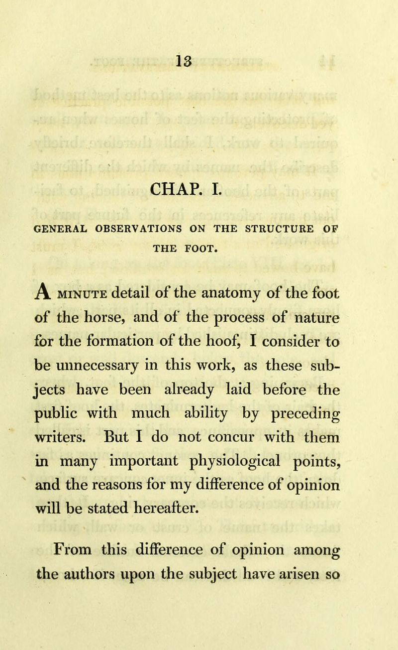 CHAP. I. GENERAL OBSERVATIONS ON THE STRUCTURE OF THE FOOT. A MINUTE detail of the anatomy of the foot of the horse, and of the process of nature for the formation of the hoof, I consider to be unnecessary in this w^ork, as these sub- jects have been already laid before the public with much ability by preceding writers. But I do not concur with them in many important physiological points, and the reasons for my difference of opinion will be stated hereafter. From this difference of opinion among the authors upon the subject have arisen so