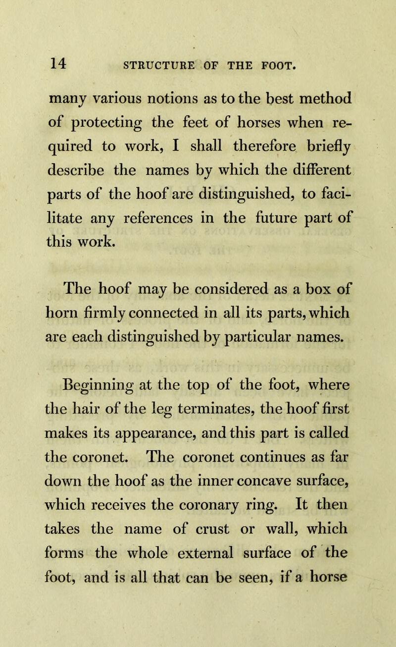 many various notions as to the best method of protecting the feet of horses when re- quired to work, I shall therefore briefly describe the names by which the different parts of the hoof are distinguished, to faci- litate any references in the future part of this work. The hoof may be considered as a box of horn firmly connected in all its parts, which are each distinguished by particular names. Beginning at the top of the foot, where the hair of the leg terminates, the hoof first makes its appearance, and this part is called the coronet. The coronet continues as far down the hoof as the inner concave surface, which receives the coronary ring. It then takes the name of crust or wall, which forms the whole external surface of the foot, and is all that can be seen, if a horse