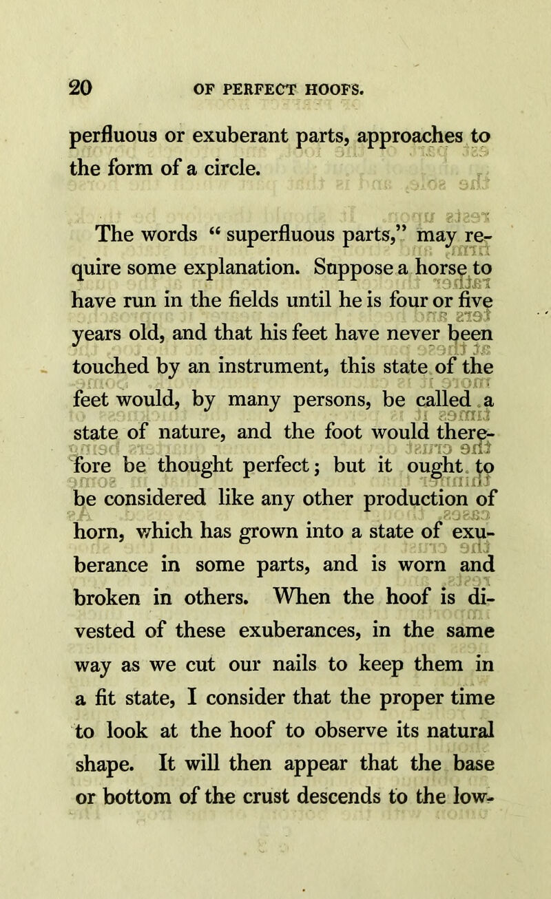 perfluous or exuberant parts, approaches to the form of a circle. ' '' • ^ iw* 1- The words “ superfluous parts,” mayj-e- quire some explanation. Suppose a hors^ to have run in the fields until he is four or five ; UfTB 819's years old, and that his feet have never been touched by an instrument, this state of the .■ ■ :> ’lorr feet would, by many persons, be called .a state of nature, and the foot would there- fore be thought perfect j but it pught. be considered like any other production of horn, v/hich has grown into a state of exu- berance in some parts, and is worn and broken in others. When the hoof is di- vested of these exuberances, in the same way as we cut our nails to keep them in a fit state, I consider that the proper time to look at the hoof to observe its natural : ,}iL shape. It will then appear that the,base or bottom of the crust descends to the low-