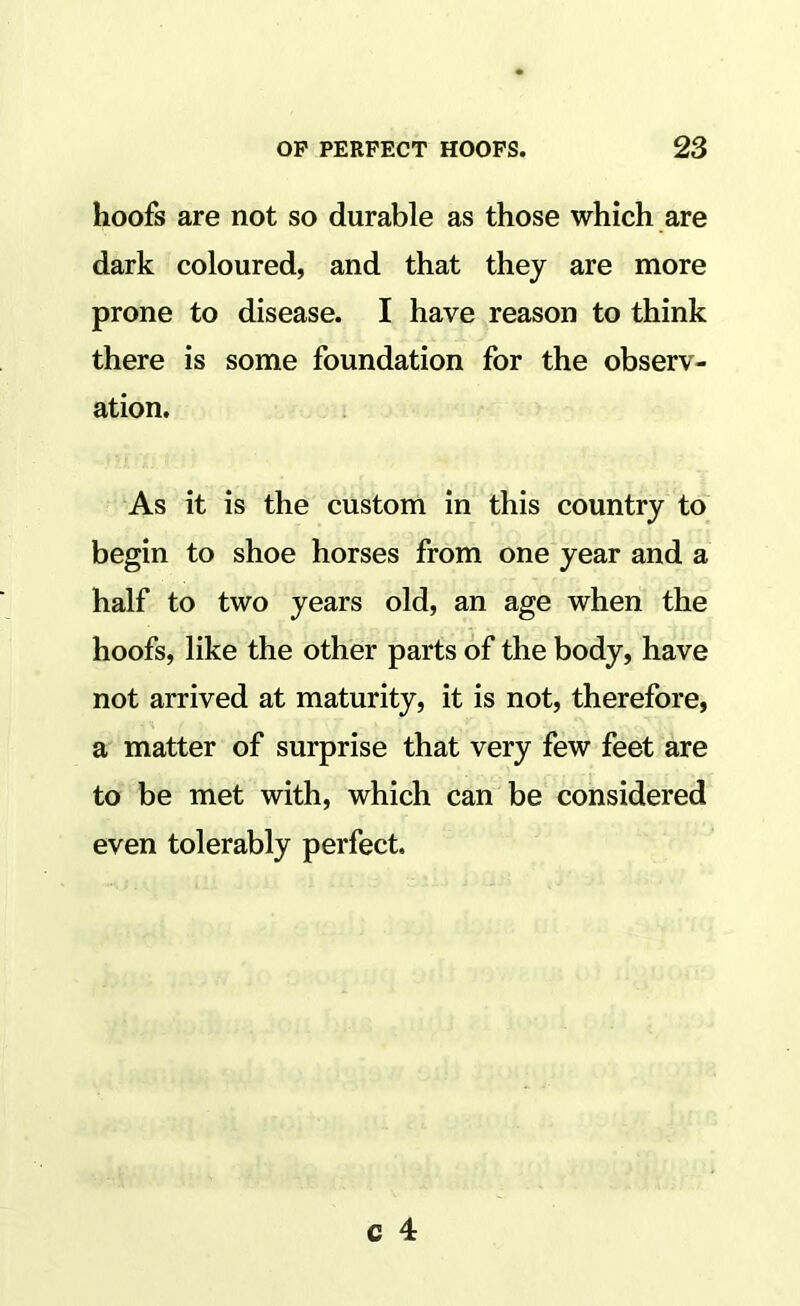 hoofs are not so durable as those which are dark coloured, and that they are more prone to disease. I have reason to think there is some foundation for the observ- ation. As it is the custom in this country to begin to shoe horses from one year and a half to two years old, an age when the hoofs, like the other parts of the body, have not arrived at maturity, it is not, therefore, a matter of surprise that very few feet are to be met with, which can be considered even tolerably perfect.
