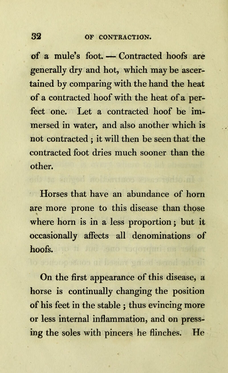 of a mule’s foot. — Contracted hoofs are generally dry and hot, which may be ascer- tained by comparing with the hand the heat of a contracted hoof with the heat of a per- fect one. Let a contracted hoof be im- mersed in water, and also another which is not contracted; it will then be seen that the contracted foot dries much sooner than the other. Horses that have an abundance of horn are more prone to this disease than those where horn is in a less proportion; but it occasionally affects all denominations of hoofs. On the first appearance of this disease, a horse is continually changing the position of his feet in the stable ; thus evincing more or less internal inflammation, and on press- ing the soles with pincers he flinches. He