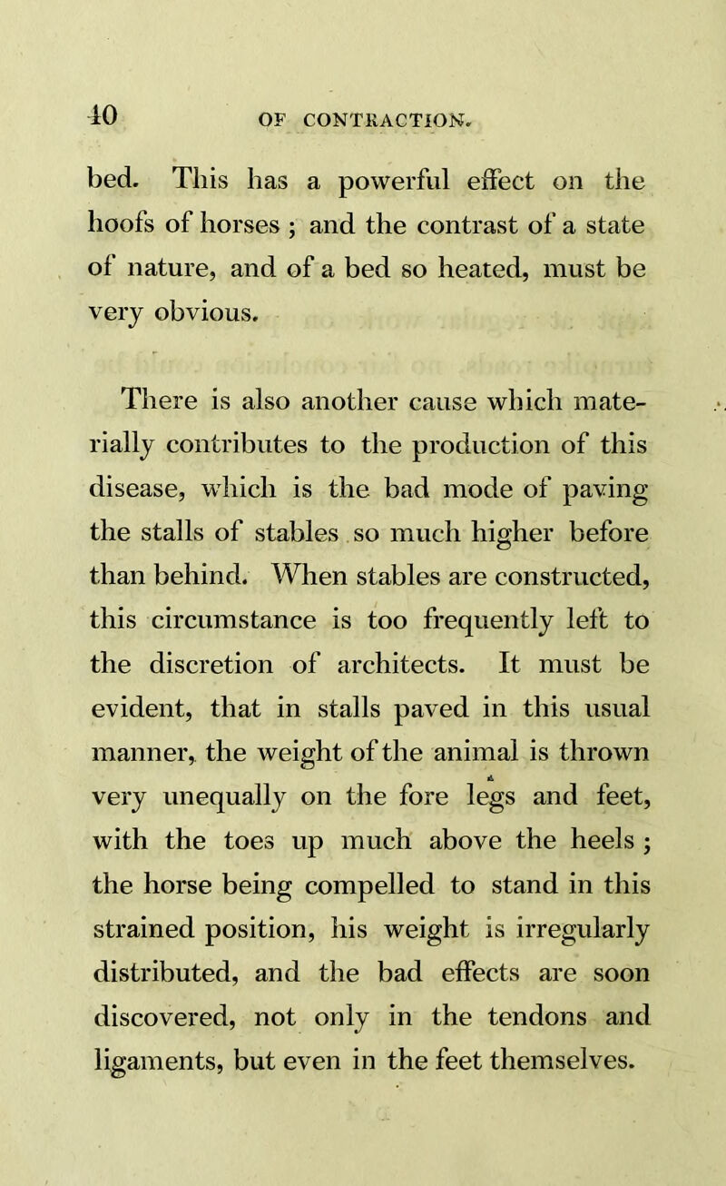 10 bed. This has a powerful effect on the hoofs of horses ; and the contrast of a state of nature, and of a bed so heated, must be very obvious. There is also another cause which mate- rially contributes to the production of this disease, which is the bad mode of paving the stalls of stables so much higher before than behind. When stables are constructed, this circumstance is too frequently left to the discretion of architects. It must be evident, that in stalls paved in this usual manner, the weight of the animal is thrown A very unequally on the fore legs and feet, with the toes up much above the heels ; the horse being compelled to stand in this strained position, his weight is irregularly distributed, and the bad effects are soon discovered, not only in the tendons and ligaments, but even in the feet themselves.