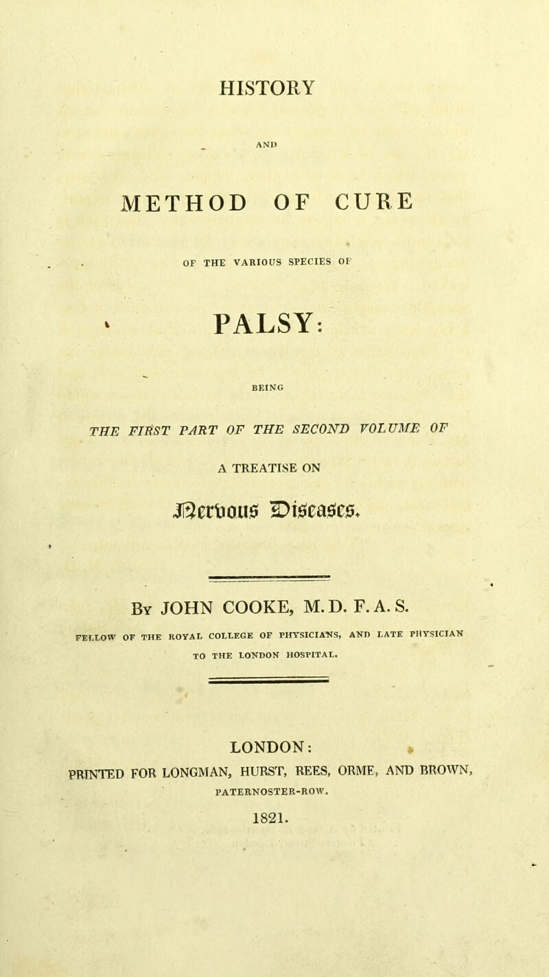 HISTORY AND METHOD OF CUEE OF THE VARIOUS SPECIES OF PALSY: BF.ING THE FIRST PART OF THE SECOND VOLUME OF A TREATISE ON i[3ertiou0 S)i0ea0C0» By JOHN COOKE, M.D. F.A.S. FEr.LOW OF THE ROYAL COLLEGE OF PHYS1CIA‘NS» AND LATE PHYSICIAN TO THE LONDON HOSPITAL. LONDON: » PRINTED FOR LONGMAN, HURST, REES, ORME, AND BROWN, PATERNOSTER-ROW. 1821.