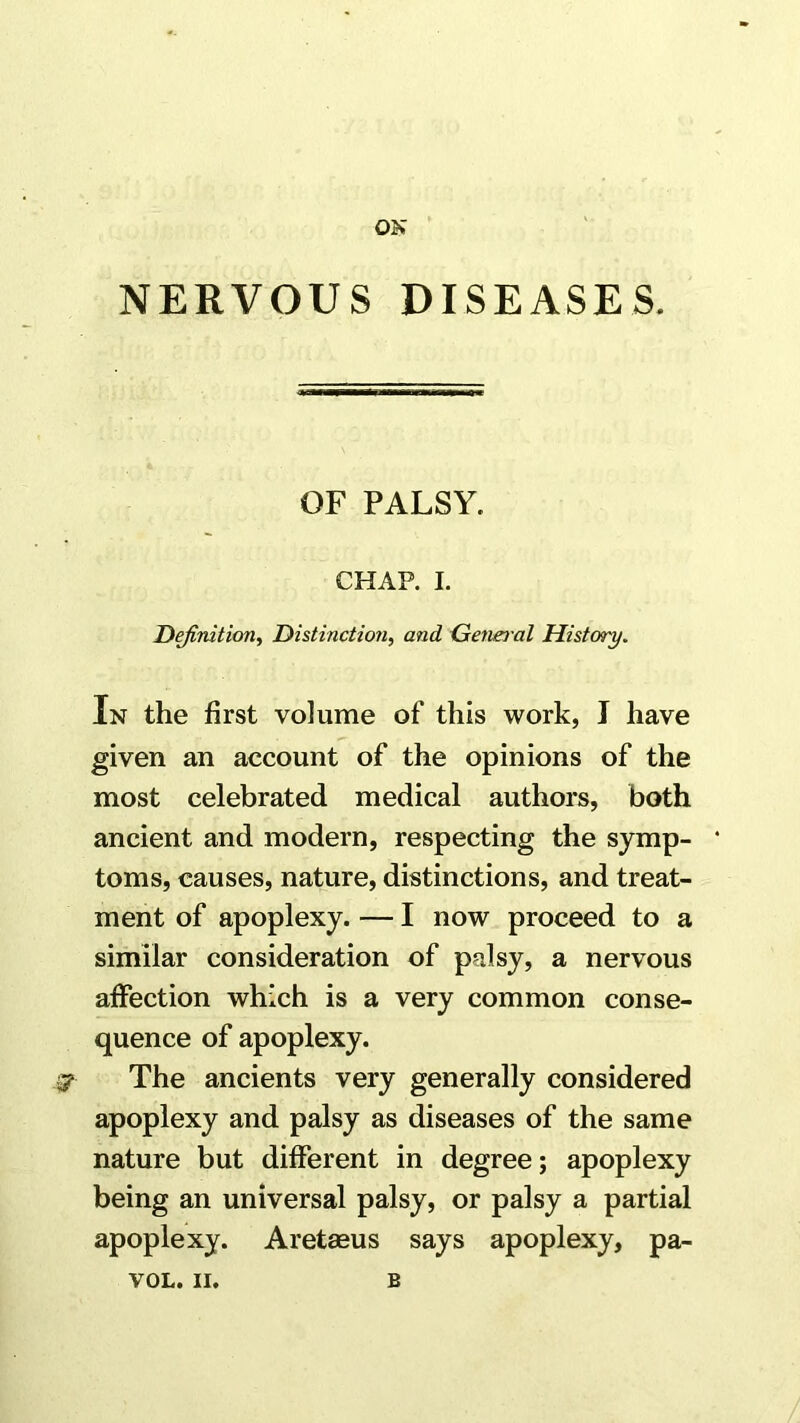 ON NERVOUS DISEASES. OF PALSY. CHAP. I. Definition^ Distinction^ and General History. In the first volume of this work, I have given an account of the opinions of the most celebrated medical authors, both ancient and modern, respecting the symp- toms, causes, nature, distinctions, and treat- ment of apoplexy. — I now proceed to a similar consideration of palsy, a nervous affection which is a very common conse- quence of apoplexy. 3? The ancients very generally considered apoplexy and palsy as diseases of the same nature but different in degree; apoplexy being an universal palsy, or palsy a partial apoplexy. Aretmus says apoplexy, pa-