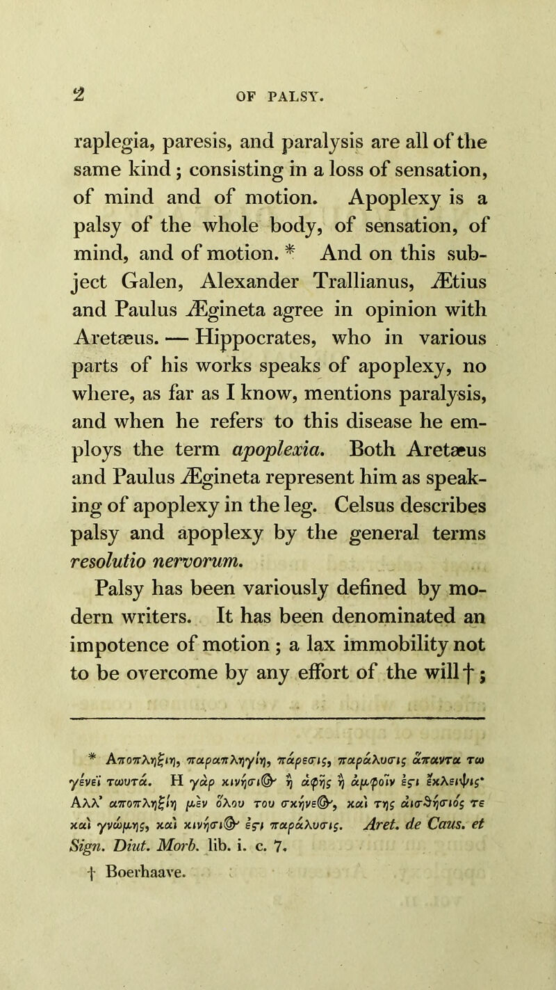 raplegia, paresis, and paralysis are all of the same kind; consisting in a loss of sensation, of mind and of motion. Apoplexy is a palsy of the whole body, of sensation, of mind, and of motion. * And on this sub- ject Galen, Alexander Trallianus, JEtius and Paulus jEgineta agree in opinion with Aretseus. — Hippocrates, who in various parts of his works speaks of apoplexy, no where, as far as I know, mentions paralysis, and when he refers to this disease he em- ploys the term apoplexia. Both Aretaeus and Paulus iEgineta represent him as speak- ing of apoplexy in the leg. Celsus describes palsy and apoplexy by the general terms resolutio nervorum. Palsy has been variously defined by mo- dern writers. It has been denominated an impotence of motion; a lax immobility not to be overcome by any effort of the will f; * A7ro7rXr)^i>], ‘TrapanXrjylri, Tra^ecrjj, TrapaXucrjf etwavra Tco ylvE’t To)UT«. H yoip ^ upifoiv lf» AAX’ a7ro7rAr)0/)j /xev oAoo tou xa» Trjg di<r^rj(rtos rs xai yvwju.r]j, xa« xiv^cn^ ig-f Trapd^vcrig. Aret. de Caus. et Sign. Diut. Morh. lib. i. c. 7. f Boerhaave.