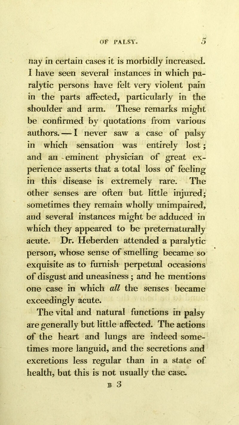 «aj in certain cases it is morbidly increased. I have seen several instances in which pa- ralytic persons have felt very violent pain in the parts affected, particularly in the shoulder and arm. These remarks might be confirmed by quotations from various authors. — I never saw a case of palsy in which sensation was entirely lost; and an eminent physician of great ex- perience asserts that a total loss of feeling in this disease is extremely rare. The other senses are often but little injmied; sometimes they remain wholly unimpaired, and several instances might be adduced in which they appeared to be pretematurally acute. Dr. Heberden attended a paral3rtic person, whose sense of smelling became so exquisite as to furnish perpetual occasions of disgust and uneasiness ; and he mentions one case in which all the senses became exceedingly acute. The vital and natural functions in palsy are generally but little ahfected. The actions of the heart and lungs are indeed some- times more languid, and the secretions and excretions less regular than in a state of health, but this is not usually the case.