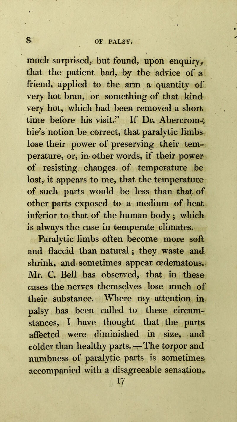 much surprised, but found, upon enquiry, that the patient had, by the advice of a friend, applied to the arm a quantity of very hot bran, or something of that kind very hot, which had been removed a short time before his visit.” If Dr, Abercrom-: bie’s notion be correct, that paralytic limbs- lose their power of preserving their tem- perature, or, in- other words, if their power of resisting changes of temperature be lost, it appears to me, that the temperature of such parts would be less than that of other parts exposed to a medium of heat inferior to that of the human body; which is always the case in temperate climates. Paralytic limbs often become more soft and flaccid than natural; they waste and shrink, and sometimes appear oedematous. Mr. C. Bell has observed, that in these cases the nerves themselves lose much of their substance. Where my attention in palsy has been called to these circum- stances, I have thought that the parts, affected were diminished in size, and colder than healthy parts. -r-The torpor and numbness of paralytic parts is sometimes accompanied with a disagreeable sensation^ 17