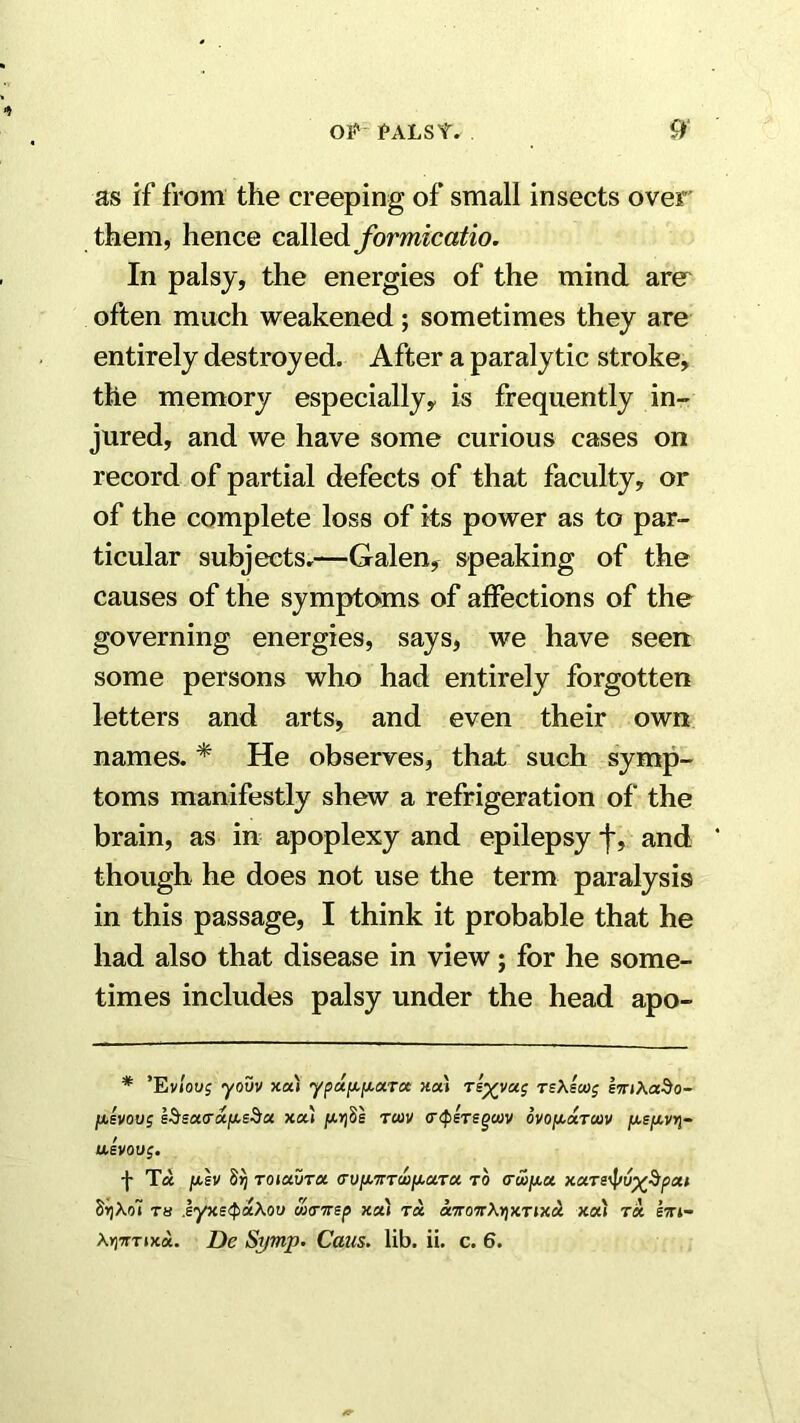 OJ* MLSY. 9‘ as if from the creeping of small insects over them, hence called formicatio. In palsy, the energies of the mind are^ often much weakened; sometimes they are entirely destroyed. After a paralytic stroke, the memory especially, is frequently in- jured, and we have some curious cases on record of partial defects of that faculty, or of the complete loss of its power as to par- ticular subjects,—Galen, speaking of the causes of the sympto>ms of affections of the governing energies, says, we have seen some persons who had entirely forgotten letters and arts, and even their own names. * He observes, that such symp- toms manifestly shew a refrigeration of the brain, as in apoplexy and epilepsy f, and though he does not use the term paralysis in this passage, I think it probable that he had also that disease in view; for he some- times includes palsy under the head apo- * 'Eviovg yovv xa) yp«|Xf4.aTa «a» teAscoj eTnXado- ]u,lvoo5 xou ju.riSs rm (rtpsTegcov ovof^xrcav fjLSf^vri- aivoug. f T« /xh Srj Toiavra a-vixwTwjxuTa to <ru>ixa. xars^v^^pcti 5i]Xo7 T« iyxe^faXou wtnrsp xa) t« onro'7r\r)XTix& x«» ra lirt-