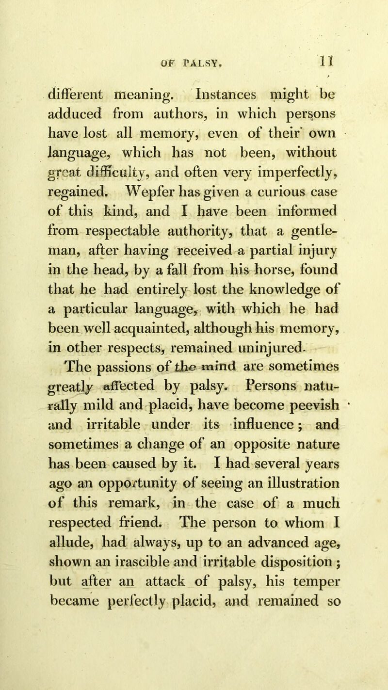 n different meaning. Instances might be adduced from authors, in which persons have lost all memory, even of their’ own language, which has not been, without great difficulty, and often very imperfectly, regained. Wepfer has given a curious case of this kind, and I have been informed from respectable authority, that a gentle- man, after having received a partial injury in the head, by a fall from his horse, found that he had entirely lost the knowledge of a particular language, with which he had been well acquainted, although his memory, in other respects^ remained uninjured. The passions of tho mind are sometimes greatly affected by palsy. Persons natu- rally mild and placid, have become peevish • and irritable under its influence; and sometimes a change of an opposite nature has been caused by it. I had several years ago an opportunity of seeing an illustration of this remark, in the case of a much respected friend. The person to whom I allude, had always, up to an advanced age, shown an irascible and irritable disposition ; but after an attack of palsy, his temper became perfectly placid, and remained so