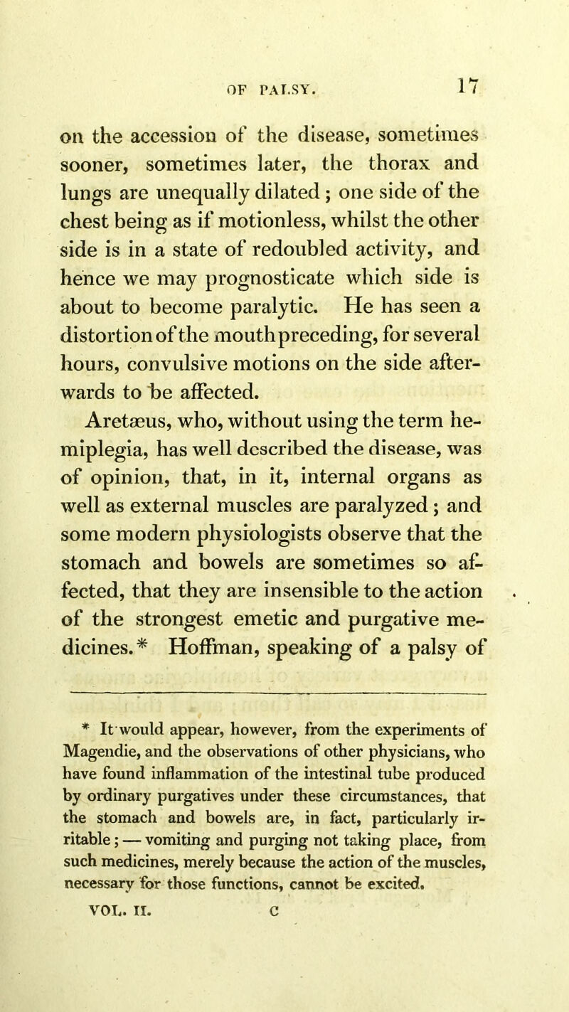 on the accession of the disease, sometimes sooner, sometimes later, the thorax and lungs are unequally dilated; one side of the chest being as if motionless, whilst the other side is in a state of redoubled activity, and hence we may prognosticate which side is about to become paralytic. He has seen a distortion of the mouth preceding, for several hours, convulsive motions on the side after- wards to he affected. Aretaeus, who, without using the term he- miplegia, has well described the disease, was of opinion, that, in it, internal organs as well as external muscles are paralyzed; and some modern physiologists observe that the stomach and bowels are sometimes so af- fected, that they are insensible to the action of the strongest emetic and purgative me- dicines.* Hoffman, speaking of a palsy of * It would appear, however, from the experiments of Mageudie, and the observations of other physicians, who have found inflammation of the intestinal tube produced by ordinai'y purgatives under these circumstances, that the stomach and bowels are, in fact, particularly ir- ritable ; — vomiting and purging not taking place, from such medicines, merely because the action of the muscles, necessary for those functions, cannot be excited. VOL. II. C