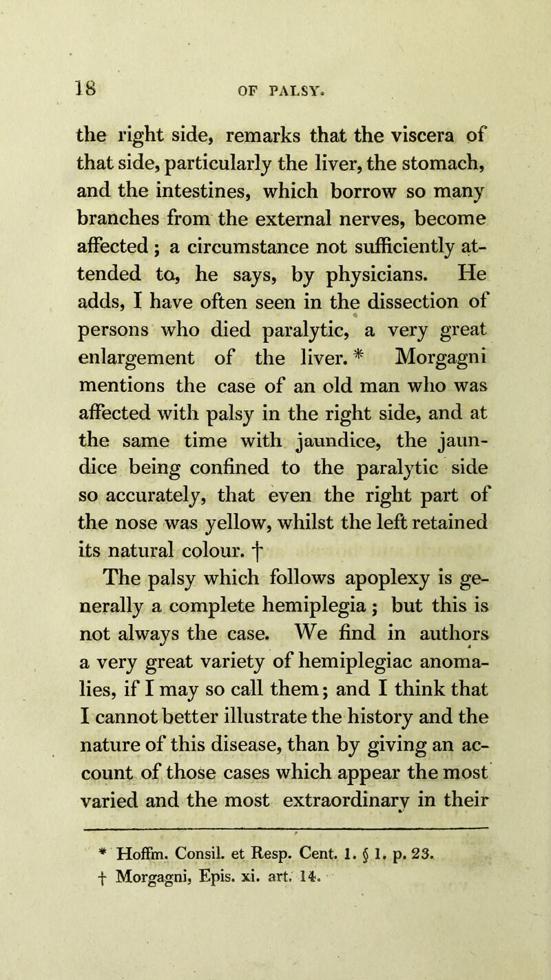 the right side, remarks that the viscera of that side, particularly the liver, the stomach, and the intestines, which borrow so many branches from the external nerves, become affected ; a circumstance not sufficiently at- tended to, he says, by physicians. He adds, I have often seen in the dissection of o persons who died paralytic, a very great enlargement of the liver. * Morgagni mentions the case of an old man who was affected with palsy in the right side, and at the same time with jaundice, the jaun- dice being confined to the paralytic side so accurately, that even the right part of the nose was yellow, whilst the left retained its natural colour, f The palsy which follows apoplexy is ge- nerally a complete hemiplegia ; but this is not always the case. We find in authors a very great variety of hemiplegiac anoma- lies, if I may so call them; and I think that I cannot better illustrate the history and the nature of this disease, than by giving an ac- count of those cases which appear the most varied and the most extraordinary in their * Hoffm. Consil. et Resp. Cent. 1. § 1, p. 23. f Morgagni, Epis. xi. art. H.