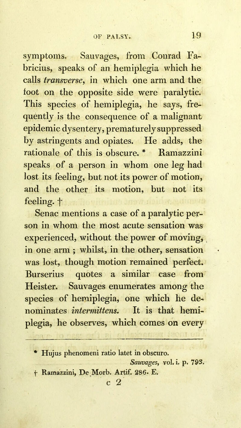 symptoms. Sauvages, from Conrad Fa- bricius, speaks of an hemiplegia which he calls transverse, in which one arm and the foot on the opposite side were paralytic. This species of hemiplegia, he says, fre- quently is the consequence of a malignant epidemic dysentery, prematurely suppressed by astringents and opiates. He adds, the rationale of this is obscure. * Ramazzini speaks of a person in whom one leg had lost its feeling, but not its power of motion, and the other its motion, but not its feeling, f Senac mentions a case of a paralytic per- son in whom the most acute sensation was experienced, without the power of moving, in one arm ; whilst, in the other, sensation was lost, though motion remained perfect. Burserius quotes a similar case from Heister. Sauvages enumerates among the species of hemiplegia, one which he de- nominates intermittens. It is that hemi- plegia, he observes, which comes on every * Hujus phenomeni ratio latet in obscuro. Sauvages, yol. i. p. ^93. t Ramazzini, De Morb. Artif. 386* E. c 2