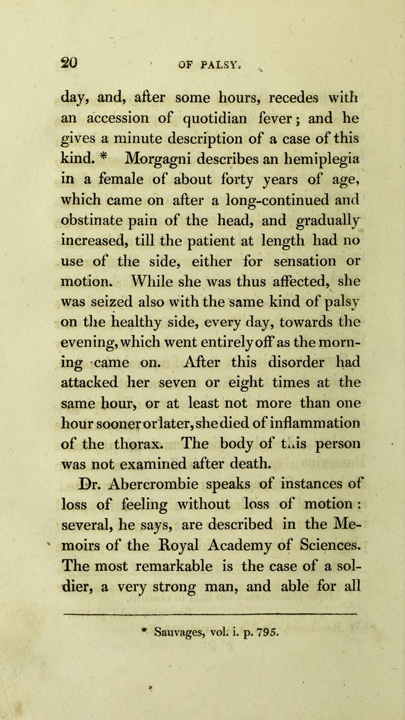 day, and, after some hours, recedes with an accession of quotidian fever; and he gives a minute description of a case of this kind. * Morgagni describes an hemiplegia in a female of about forty years of age, which came on after a long-continued and obstinate pain of the head, and gradually increased, till the patient at length had no use of the side, either for sensation or motion. While she was thus affected, she \ was seized also with the same kind of palsy on the healthy side, every day, towards the evening, which went entirely off as the morn- ing came on. After this disorder had attacked her seven or eight times at the same hour, or at least not more than one hour soonerorlater, she died of inflammation of the thorax. The body of this person was not examined after death. Dr. Abercrombie speaks of instances of loss of feeling without loss of motion : several, he says, are described in the Me- ' moirs of the Royal Academy of Sciences. The most remarkable is the case of a sol- dier, a very strong man, and able for all Sauvages, voL i. p. 795.