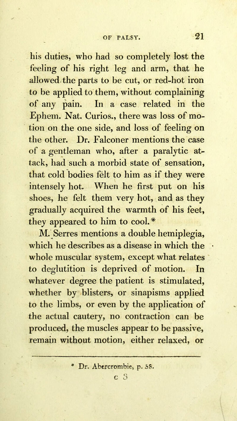 his duties, who had so completely lost the feeling of his right leg and arm, that he allowed the parts to be cut, or red-hot iron to be applied to them, without complaining of any pain. In a case related in the Ephem. Nat. Curios., there was loss of mo- tion on the one side, and loss of feeling on the other. Dr. Falconer mentions the case of a gentleman who, after a paralytic at- tack, had such a morbid state of sensation, that cold bodies felt to him as if they were intensely hot. When he first put on his shoes, he felt them very hot, and as they gradually acquired the warmth of his feet, they appeared to him to cool.* M. Serres mentions a double hemiplegia, which he describes as a disease in which the • whole muscular system, except what relates ' to deglutition is deprived of motion. In whatever degree the patient is stimulated, whether by blisters, or sinapisms applied to the limbs, or even by the application of the actual cautery, no contraction can be produced, the muscles appear to be passive, remain without motion, either relaxed, or * Dr. Abercrombie, p. bS. c 3