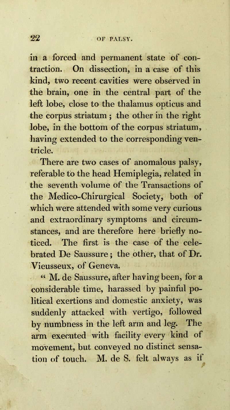 in a forced and permanent state of con- traction. On dissection, in a case of this kind, two recent cavities were observed in the brain, one in the central part of the left lobe, close to the thalamus opticus and the corpus striatum ; the other in the right lobe, in the bottom of the corpus striatum, having extended to the corresponding ven- tricle. There are two cases of anomalous palsy, referable to the head Hemiplegia, related in ' the seventh volume of the Transactions of the Medico-Chirurgical Society, both of which were attended with some very curious and extraordinary symptoms and circum- stances, and are therefore here briefly no- ticed. The first is the case of the cele- brated De Saussure; the other, that of Dr. Vieusseux, of Geneva. “ M. de Saussure, after having been, for a considerable time, harassed by painful po- litical exertions and domestic anxiety, was suddenly attacked with vertigo, followed b;^ numbness in the left arm and leg. The arm executed with facility every kind of movement, but conveyed no distinct sensa- tion of touch. M. de S. felt always as if
