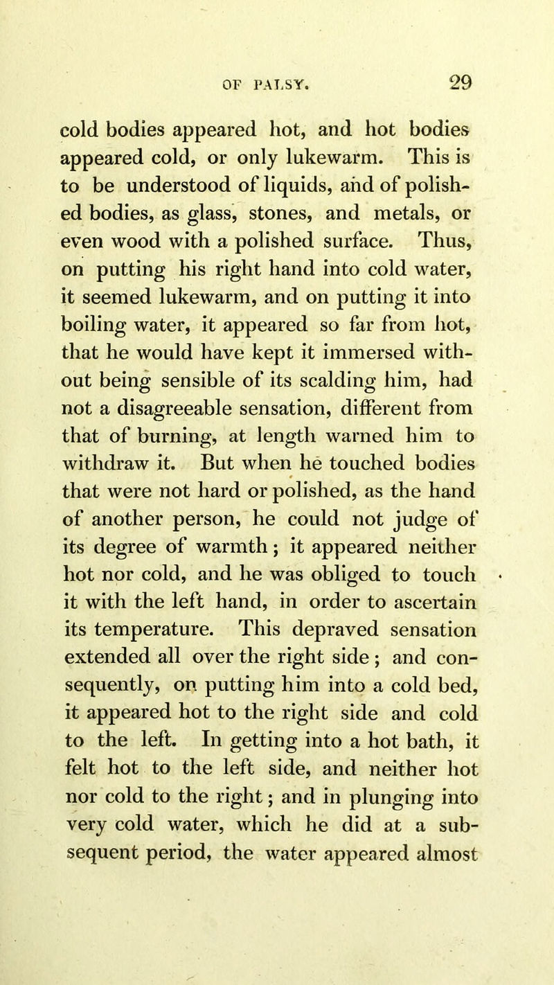 cold bodies appeared hot, and hot bodies appeared cold, or only lukewarm. This is to be understood of liquids, and of polish- ed bodies, as glass, stones, and metals, or even wood with a polished surface. Thus, on putting his right hand into cold water, it seemed lukewarm, and on putting it into boiling water, it appeared so far from hot, that he would have kept it immersed with- out being sensible of its scalding him, had not a disagreeable sensation, different from that of burning, at length warned him to withdraw it. But when he touched bodies that were not hard or polished, as the hand of another person, he could not judge of its degree of warmth; it appeared neither hot nor cold, and he was obliged to touch it with the left hand, in order to ascertain its temperature. This depraved sensation extended all over the right side ; and con- sequently, on putting him into a cold bed, it appeared hot to the right side and cold to the left. In getting into a hot bath, it felt hot to the left side, and neither hot nor cold to the right; and in plunging into very cold water, which he did at a sub- sequent period, the water appeared almost