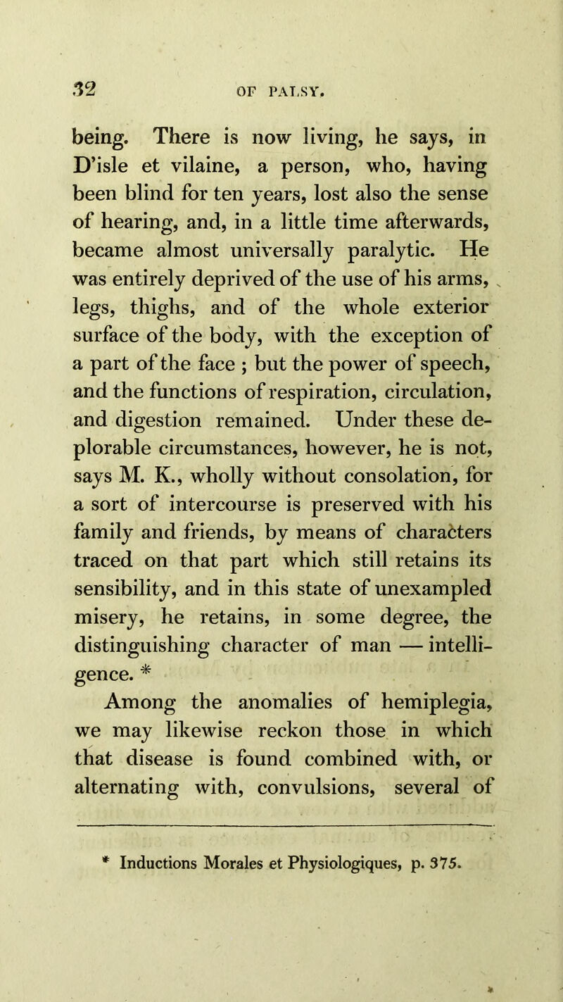 being. There is now living, he says, in D’isle et vilaine, a person, who, having been blind for ten years, lost also the sense of hearing, and, in a little time afterwards, became almost universally paralytic. He was entirely deprived of the use of his arms, , legs, thighs, and of the whole exterior surface of the body, with the exception of a part of the face ; but the power of speech, and the functions of respiration, circulation, and digestion remained. Under these de- plorable circumstances, however, he is not, says M. K., wholly without consolation, for a sort of intercourse is preserved with his family and friends, by means of characters traced on that part which still retains its sensibility, and in this state of unexampled misery, he retains, in some degree, the distinguishing character of man — intelli- gence. * Among the anomalies of hemiplegia, we may likewise reckon those in which that disease is found combined with, or alternating with, convulsions, several of * Inductions Morales et Physiologiques, p. 375.