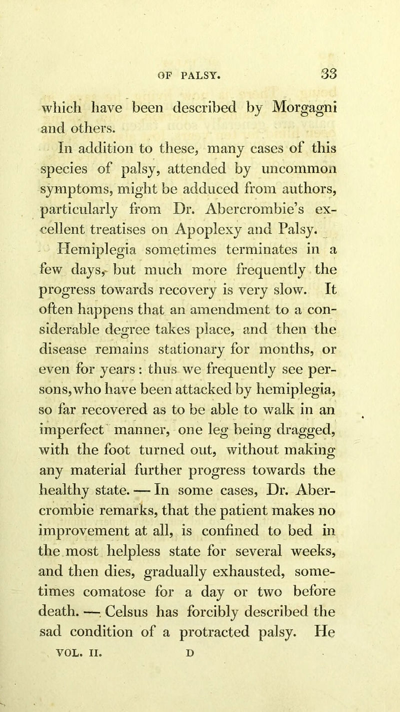 which have been described by Morgagni and others. In addition to these, many cases of this species of palsy, attended by uncommon symptoms, might be adduced from authors, particularly from Dr. Abercrombie’s ex- cellent treatises on Apoplexy and Palsy. Plemiplegia sometimes terminates in a few days,- but much more frequently the progress towards recovery is very slow. It often happens that an amendment to a con- siderable degree takes place, and then the disease remains stationary for months, or even for years: thus we frequently see per- sons, who have been attacked by hemiplegia, so far recovered as to be able to walk in an imperfect ' manner, one leg being dragged, with the foot turned out, without making any material further progress towards the healthy state. — In some cases. Dr. Aber- crombie remarks, that the patient makes no improvement at all, is confined to bed in the most helpless state for several weeks, and then dies, gradually exhausted, some- times comatose for a day or two before death. —; Celsus has forcibly described the sad condition of a protracted palsy. He VOL. II. D