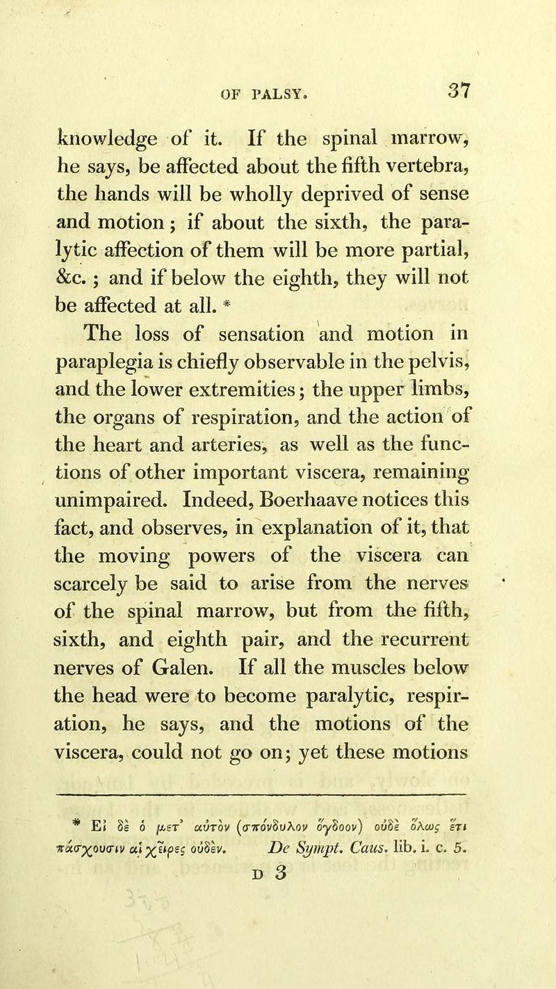 knowledge of it. If the spinal marrow, he says, be affected about the fifth vertebra, the hands will be wholly deprived of sense and motion; if about the sixth, the para- lytic affection of them will be more partial, &c.; and if below the eighth, they will not be affected at all. * The loss of sensation and motion in paraplegia is chiefly observable in the pelvis, and the lower extremities; the upper limbs, the organs of respiration, and the action of the heart and arteries, as well as the func- tions of other important viscera, remaining unimpaired. Indeed, Boerhaave notices this fact, and observes, in explanation of it, that the moving powers of the viscera can scarcely be said to arise from the nerves of the spinal marrow, but from the fifith, sixth, and eighth pair, and the recurrent nerves of Galen. If all the muscles below the head were to become paralytic, respir- ation, he says, and the motions of the viscera, could not go on; yet these motions * Ei 8g 0 ju-er’ mvtov (o-ttovSuXoi/ oySoov) ooSe oAcug sri icw^ovariv oiiBh. De Sympt. Cans. lib. i. c. 5.