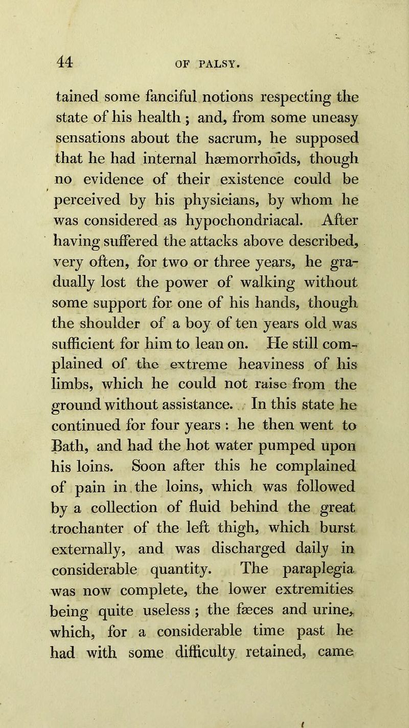 tained some fanciful notions respecting the state of his health ; and, from some uneasy sensations about the sacrum, he supposed that he had internal hsemorrhoids, though no evidence of their existence could be perceived by his physicians, by whom he was considered as hypochondriacal. After having suffered the attacks above described, very often, for two or three years, he gra- dually lost the power of walking without some support for one of his hands, though the shoulder of a boy of ten years old was sufficient for him to lean on. He still com- plained of the extreme heaviness of his limbs, which he could not raise from the ground without assistance. In this state he continued for four years : he then went to Bath, and had the hot water pumped upon his loins. Soon after this he complained of pain in the loins, which was followed by a collection of fluid behind the great trochanter of the left thigh, which burst externally, and was discharged daily in considerable quantity. The paraplegia was now complete, the lower extremities being quite useless ; the fasces and urine> which, for a considerable time past he had with some difficulty retained, came