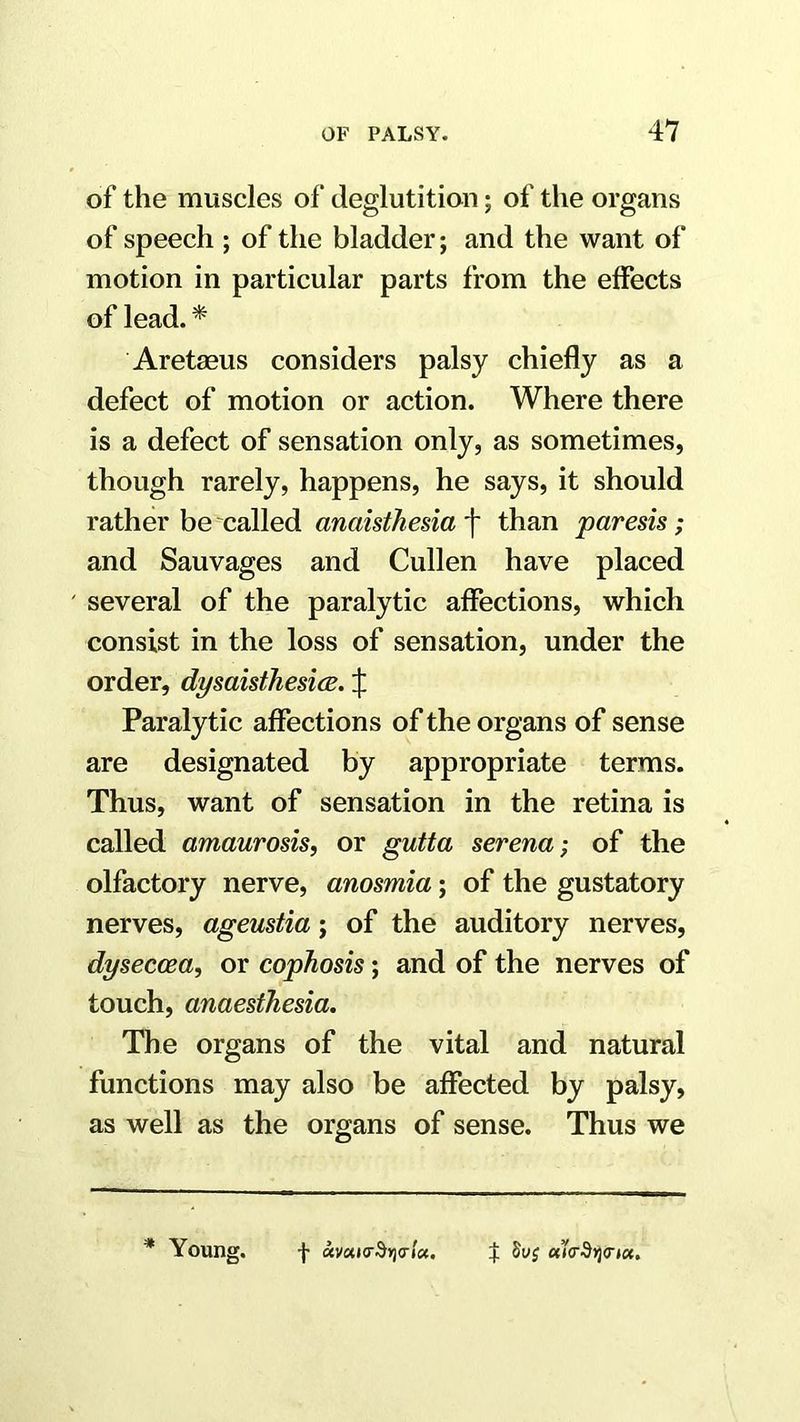 of the muscles of deglutition; of the organs of speech ; of the bladder; and the want of motion in particular parts from the effects of lead. * Aretaeus considers palsy chiefly as a defect of motion or action. Where there is a defect of sensation only, as sometimes, though rarely, happens, he says, it should rather be called anaisthesia f than paresis; and Sauvages and Cullen have placed ' several of the paralytic affections, which consist in the loss of sensation, under the order, dysaisthesice. J Paralytic affections of the organs of sense are designated by appropriate terms. Thus, want of sensation in the retina is called amaurosis, or gutta serena; of the olfactory nerve, anosmia; of the gustatory nerves, ageustia; of the auditory nerves, dyseccea, or cophosis; and of the nerves of touch, anaesthesia. The organs of the vital and natural functions may also be affected by palsy, as well as the organs of sense. Thus we * Young.