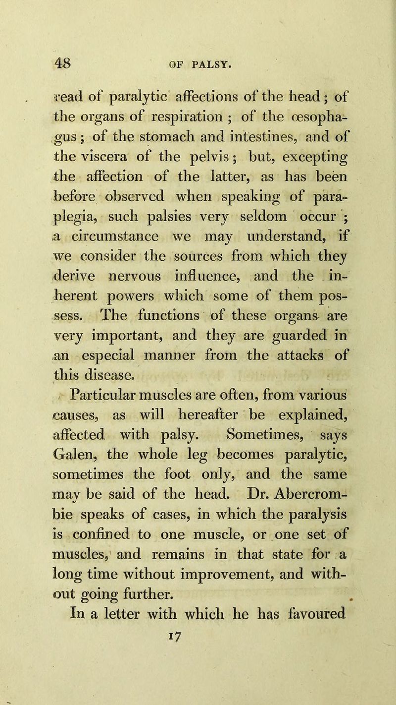 read of pai’alytic affections of the head; of the organs of respiration ; of the oesopha- gus ; of the stomach and intestines, and of the viscera of the pelvis; but, excepting the affection of the latter, as has been before observed when speaking of para- plegia, such palsies very seldom occur ; a circumstance we may understand, if we consider the sources from which they derive nervous influence, and the in- herent powers which some of them pos- sess. The functions of these organs are very important, and they are guarded in an especial manner from the attacks of this disease. Particular muscles are often, from various causes, as will hereafter be explained, affected with palsy. Sometimes, says Galen, the whole leg becomes paralytic, sometimes the foot only, and the same mav be said of the head. Dr. Abercrom- %/ bie speaks of cases, in which the paralysis is confined to one muscle, or one set of muscles, and remains in that state for a long time without improvement, and with- out going further. In a letter with which he has favoured 17