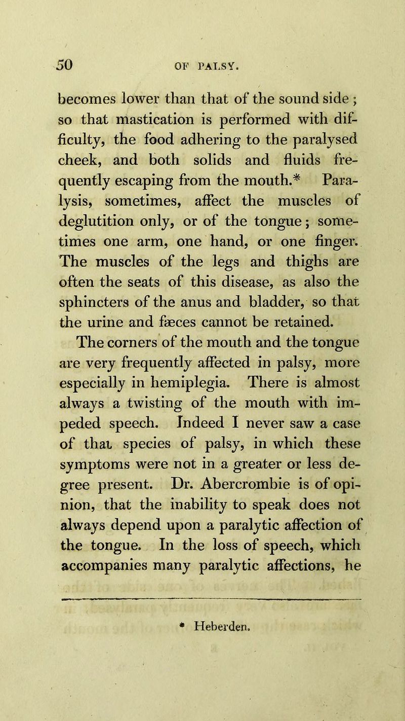 becomes lower than that of the sound side ; so that mastication is performed with dif- ficulty, the food adhering to the paralysed cheek, and both solids and fluids fre- quently escaping from the mouth.* Para- lysis, sometimes, afiect the muscles of deglutition only, or of the tongue; some- times one arm, one hand, or one finger. The muscles of the legs and thighs are often the seats of this disease, as also the sphincters of the anus and bladder, so that the urine and faeces cannot be retained. The corners of the mouth and the tongue are very frequently affected in palsy, more especially in hemiplegia. There is almost always a twisting of the mouth with im- peded speech. Indeed I never saw a case of that species of palsy, in which these symptoms were not in a greater or less de- gree present. Dr. Abercrombie is of opi- nion, that the inability to speak does not always depend upon a paralytic aflection of the tongue. In the loss of speech, which accompanies many paralytic affections, he * Heberden.